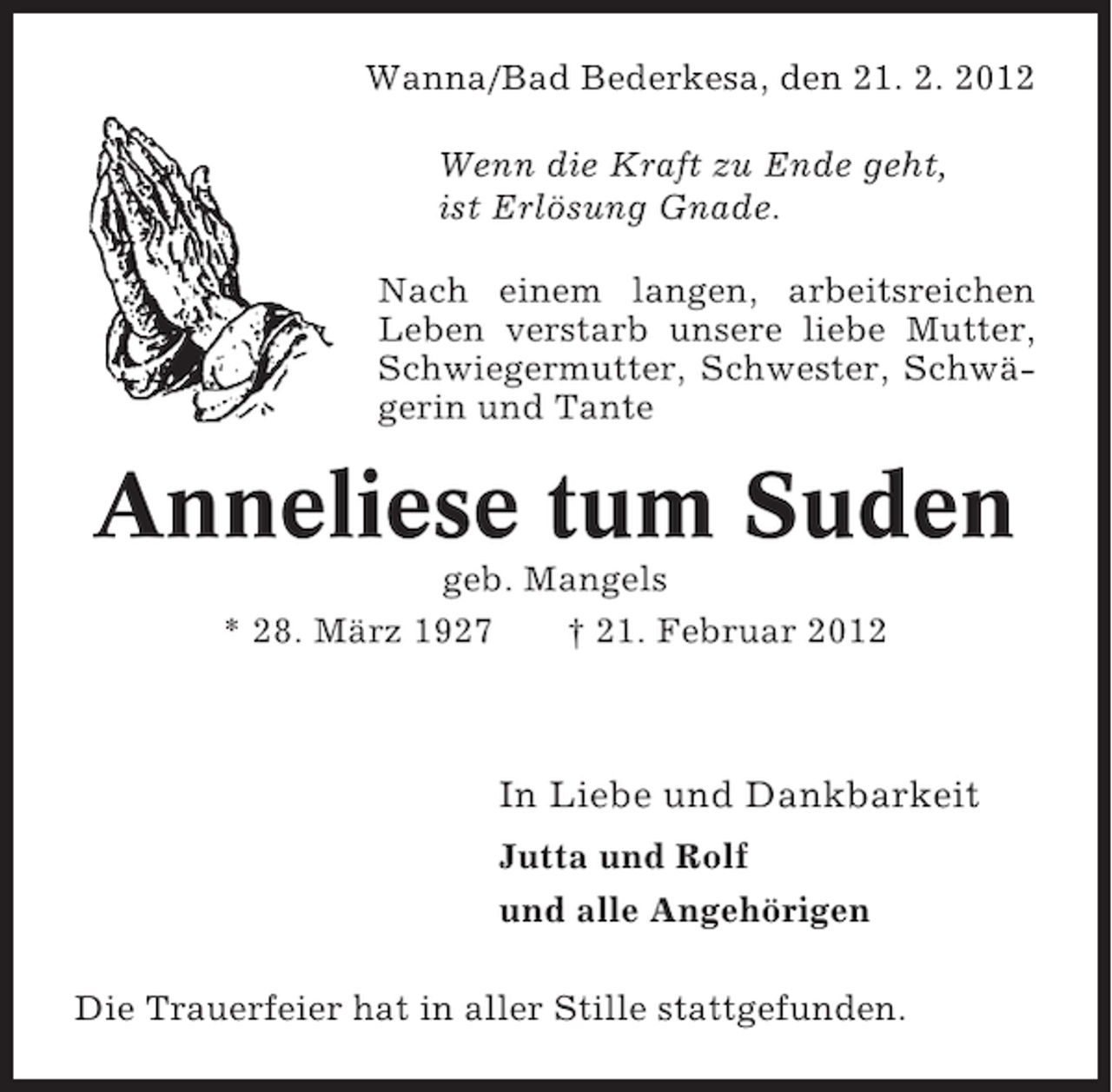 <p>Wanna/Bad Bederkesa, den 21. 2. 2012<br />Wenn die Kraft zu Ende geht,<br />ist Erlösung Gnade.<br />Nach einem langen, arbeitsreichen<br />Leben verstarb unsere liebe Mutter,<br />Schwiegermutter, Schwester, Schwägerin und Tante</p>
<p>Anneliese tum Suden<br />geb. Mangels<br />* 28. März 1927<br />† 21. Februar 2012</p>
<p>In Liebe und Dankbarkeit<br />Jutta und Rolf<br />und alle Angehörigen<br />Die Trauerfeier hat in aller Stille stattgefunden.</p>