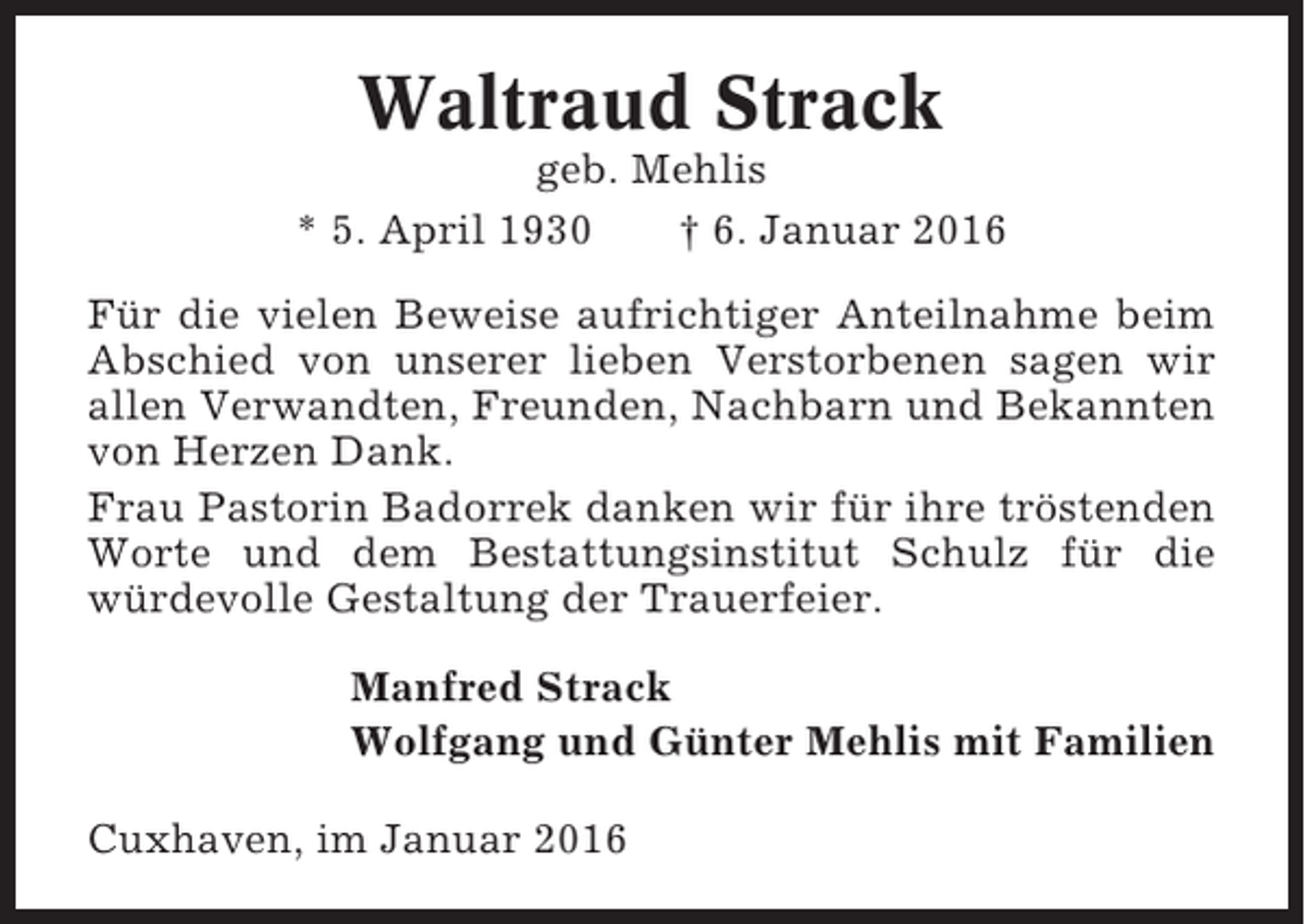 <p>Waltraud Strack<br />geb. Mehlis<br />* 5. April 1930<br />† 6. Januar 2016<br />Für die vielen Beweise aufrichtiger Anteilnahme beim<br />Abschied von unserer lieben Verstorbenen sagen wir<br />allen Verwandten, Freunden, Nachbarn und Bekannten<br />von Herzen Dank.<br />Frau Pastorin Badorrek danken wir für ihre tröstenden<br />Worte und dem Bestattungsinstitut Schulz für die<br />würdevolle Gestaltung der Trauerfeier.<br />Manfred Strack<br />Wolfgang und Günter Mehlis mit Familien<br />Cuxhaven, im Januar 2016</p>