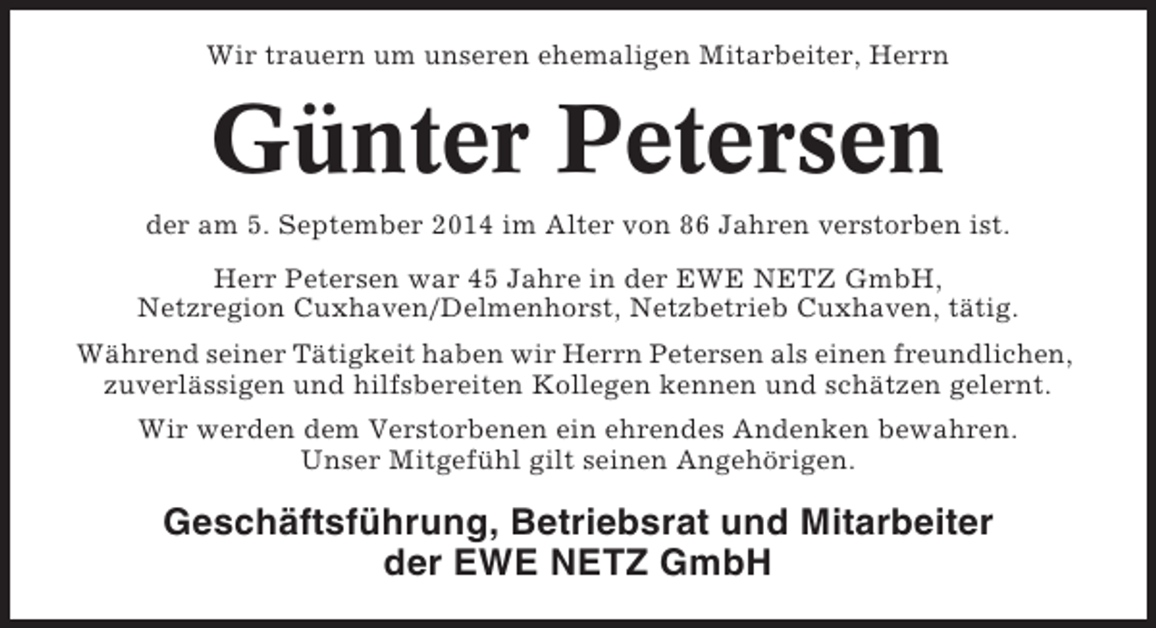 <p>Wir trauern um unseren ehemaligen Mitarbeiter, Herrn</p><p>Günter Petersen<br />der am 5. September 2014 im Alter von 86 Jahren verstorben ist.<br />Herr Petersen war 45 Jahre in der EWE NETZ GmbH,<br />Netzregion Cuxhaven/Delmenhorst, Netzbetrieb Cuxhaven, tätig.<br />Während seiner Tätigkeit haben wir Herrn Petersen als einen freundlichen,<br />zuverlässigen und hilfsbereiten Kollegen kennen und schätzen gelernt.<br />Wir werden dem Verstorbenen ein ehrendes Andenken bewahren.<br />Unser Mitgefühl gilt seinen Angehörigen.</p><p>Geschäftsführung, Betriebsrat und Mitarbeiter<br />der EWE NETZ GmbH</p>