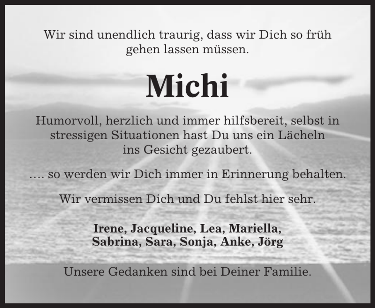 <p>Wir sind unendlich traurig, dass wir Dich so früh<br />gehen lassen müssen.</p><p>Michi<br />Humorvoll, herzlich und immer hilfsbereit, selbst in<br />stressigen Situationen hast Du uns ein Lächeln<br />ins Gesicht gezaubert.<br />…. so werden wir Dich immer in Erinnerung behalten.<br />Wir vermissen Dich und Du fehlst hier sehr.<br />Irene, Jacqueline, Lea, Mariella,<br />Sabrina, Sara, Sonja, Anke, Jörg<br />Unsere Gedanken sind bei Deiner Familie.</p>