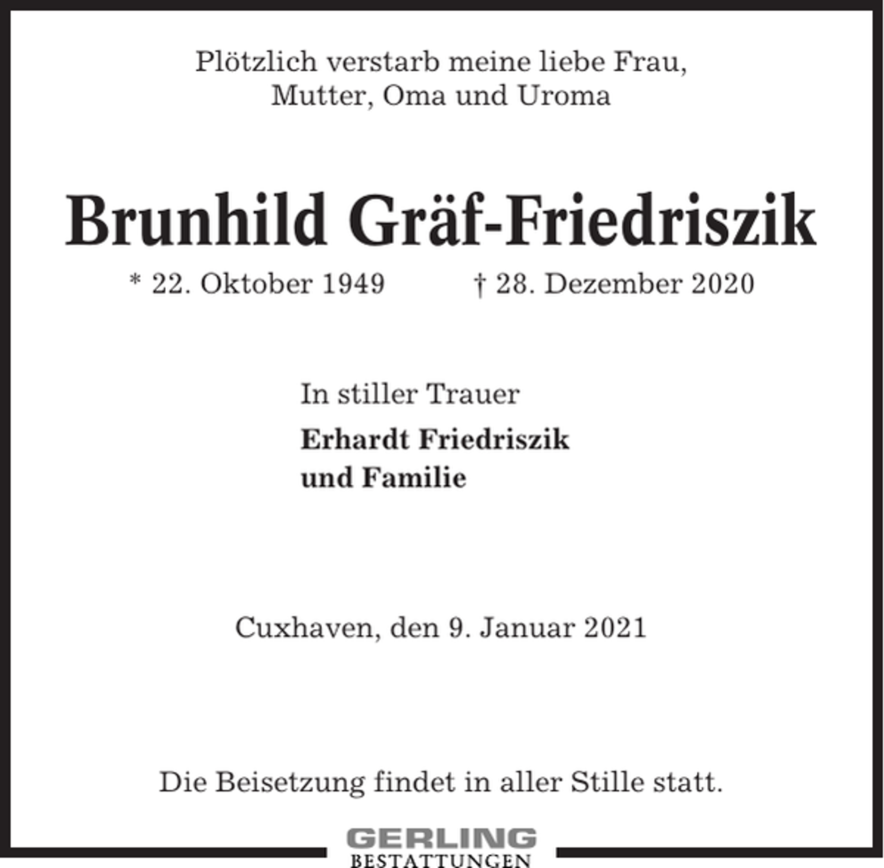 <p>Plötzlich verstarb meine liebe Frau,<br />Mutter, Oma und Uroma</p><p>Brunhild Gräf-Friedriszik<br />* 22. Oktober 1949</p><p>† 28. Dezember 2020</p><p>In stiller Trauer<br />Erhardt Friedriszik<br />und Familie</p><p>Cuxhaven, den 9. Januar 2021</p><p>Die Beisetzung findet in aller Stille statt.</p>