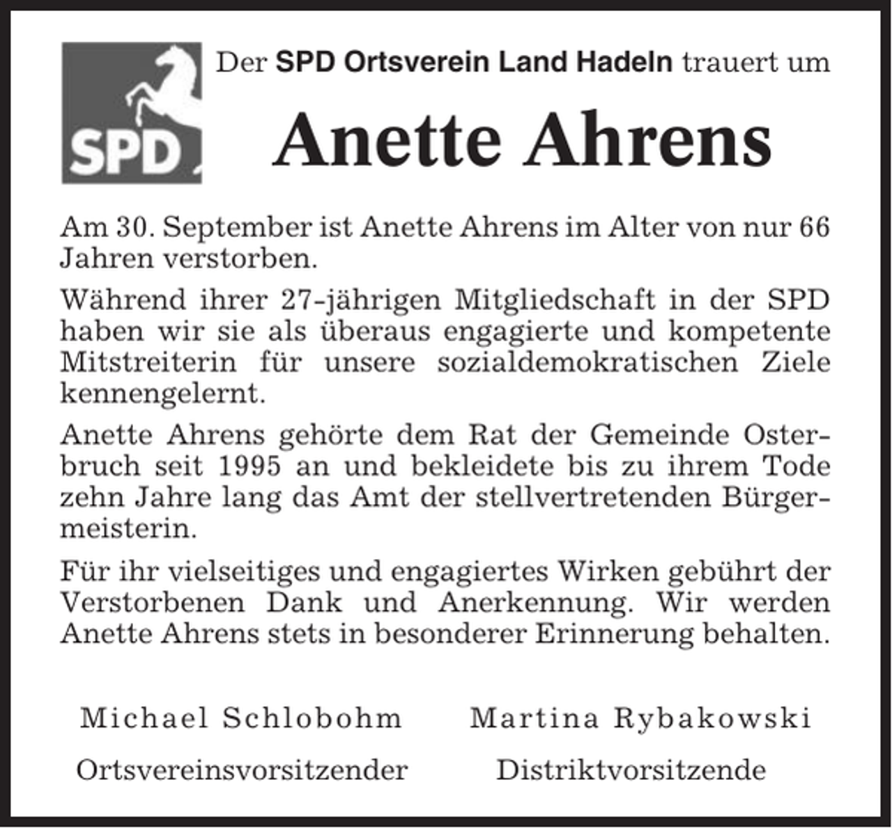 <p>Der SPD Ortsverein Land Hadeln trauert um</p><p>Anette Ahrens<br />Am 30. September ist Anette Ahrens im Alter von nur 66<br />Jahren verstorben.<br />Während ihrer 27-jährigen Mitgliedschaft in der SPD<br />haben wir sie als überaus engagierte und kompetente<br />Mitstreiterin für unsere sozialdemokratischen Ziele<br />kennengelernt.<br />Anette Ahrens gehörte dem Rat der Gemeinde Osterbruch seit 1995 an und bekleidete bis zu ihrem Tode<br />zehn Jahre lang das Amt der stellvertretenden Bürgermeisterin.<br />Für ihr vielseitiges und engagiertes Wirken gebührt der<br />Verstorbenen Dank und Anerkennung. Wir werden<br />Anette Ahrens stets in besonderer Erinnerung behalten.<br />Michael Schlobohm<br />Ortsvereinsvorsitzender</p><p>Martina Rybakowski<br />Distriktvorsitzende</p>