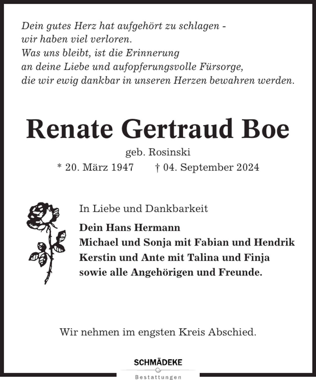 <p>Dein gutes Herz hat aufgehört zu schlagen wir haben viel verloren.<br />Was uns bleibt, ist die Erinnerung<br />an deine Liebe und aufopferungsvolle Fürsorge,<br />die wir ewig dankbar in unseren Herzen bewahren werden.</p><p>Renate Gertraud Boe<br />geb. Rosinski<br />* 20. März 1947<br />† 04. September 2024</p><p>In Liebe und Dankbarkeit<br />Dein Hans Hermann<br />Michael und Sonja mit Fabian und Hendrik<br />Kerstin und Ante mit Talina und Finja<br />sowie alle Angehörigen und Freunde.</p><p>Wir nehmen im engsten Kreis Abschied.</p>