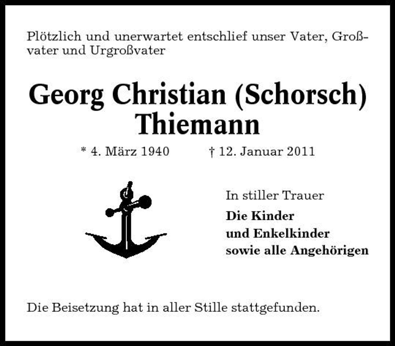 <p>Plötzlich und unerwartet entschlief unser Vater, Großvater und Urgroßvater</p>
<p>Georg Christian (Schorsch) Thiemann<br />* 4. März 1940 † 12. Januar 2011 In stiller Trauer Die Kinder und Enkelkinder sowie alle Angehörigen</p>
<p>Die Beisetzung hat in aller Stille stattgefunden.</p>