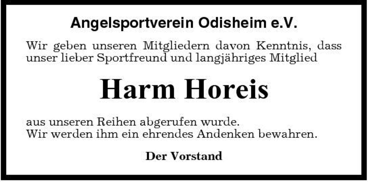 <p>Angelsportverein Odisheim e.V.<br />Wir geben unseren Mitgliedern davon Kenntnis, dass unser lieber Sportfreund und langjähriges Mitglied</p><p>Harm Horeis<br />aus unseren Reihen abgerufen wurde. Wir werden ihm ein ehrendes Andenken bewahren. Der Vorstand</p>