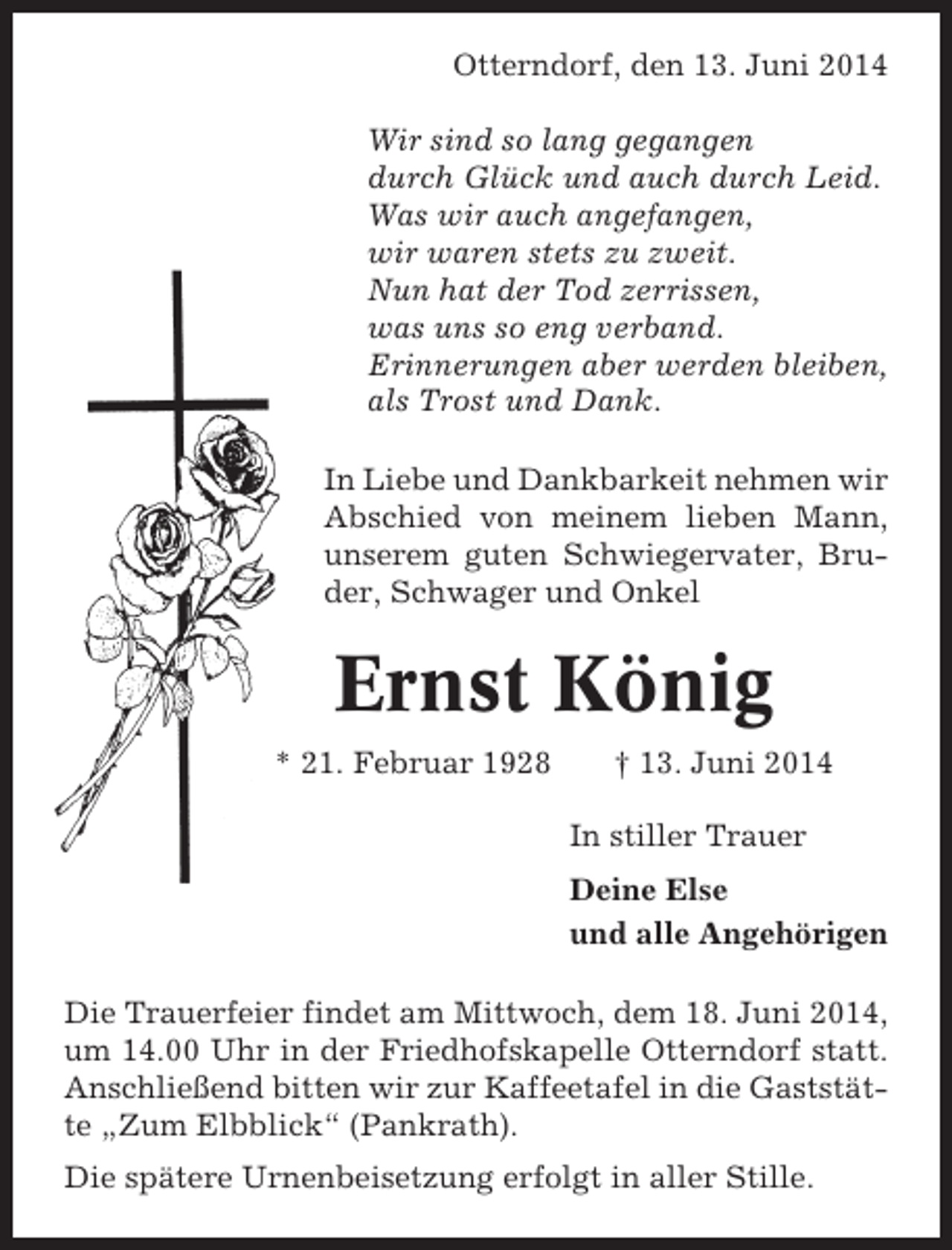 <p>Otterndorf, den 13. Juni 2014<br />Wir sind so lang gegangen<br />durch Glück und auch durch Leid.<br />Was wir auch angefangen,<br />wir waren stets zu zweit.<br />Nun hat der Tod zerrissen,<br />was uns so eng verband.<br />Erinnerungen aber werden bleiben,<br />als Trost und Dank.<br />In Liebe und Dankbarkeit nehmen wir<br />Abschied von meinem lieben Mann,<br />unserem guten Schwiegervater, Bruder, Schwager und Onkel</p><p>Ernst König<br />* 21. Februar 1928</p><p>† 13. Juni 2014<br />In stiller Trauer<br />Deine Else<br />und alle Angehörigen</p><p>Die Trauerfeier findet am Mittwoch, dem 18. Juni 2014,<br />um 14.00 Uhr in der Friedhofskapelle Otterndorf statt.<br />Anschließend bitten wir zur Kaffeetafel in die Gaststätte „Zum Elbblick“ (Pankrath).<br />Die spätere Urnenbeisetzung erfolgt in aller Stille.</p>