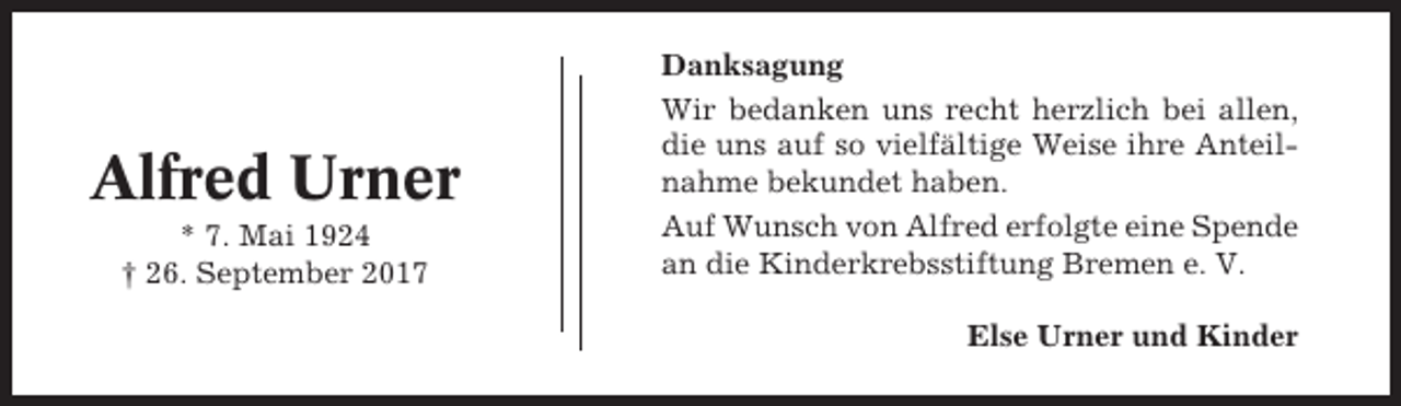 <p>Alfred Urner<br />* 7. Mai 1924<br />† 26. September 2017</p><p>Danksagung<br />Wir bedanken uns recht herzlich bei allen,<br />die uns auf so vielfältige Weise ihre Anteilnahme bekundet haben.<br />Auf Wunsch von Alfred erfolgte eine Spende<br />an die Kinderkrebsstiftung Bremen e. V.<br />Else Urner und Kinder</p>