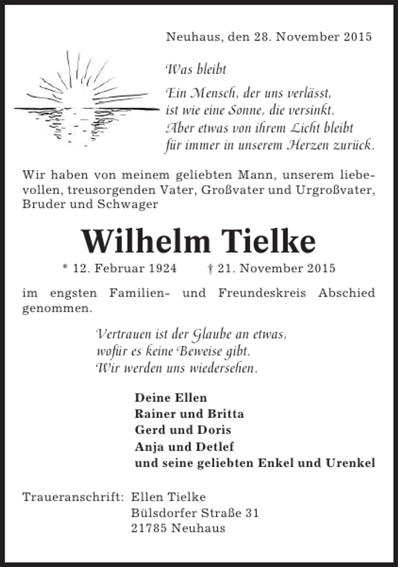 <p>Neuhaus, den 28. November 2015</p><p>Was bleibt<br />Ein Mensch, der uns verlässt,<br />ist wie eine Sonne, die versinkt.<br />Aber etwas von ihrem Licht bleibt<br />für immer in unserem Herzen zurück.<br />Wir haben von meinem geliebten Mann, unserem liebevollen, treusorgenden Vater, Großvater und Urgroßvater,<br />Bruder und Schwager</p><p>Wilhelm Tielke<br />* 12. Februar 1924</p><p>† 21. November 2015</p><p>im engsten Familien- und Freundeskreis Abschied<br />genommen.</p><p>Vertrauen ist der Glaube an etwas,<br />wofür es keine Beweise gibt.<br />Wir werden uns wiedersehen.<br />Deine Ellen<br />Rainer und Britta<br />Gerd und Doris<br />Anja und Detlef<br />und seine geliebten Enkel und Urenkel<br />Traueranschrift: Ellen Tielke<br />Bülsdorfer Straße 31<br />21785 Neuhaus</p>