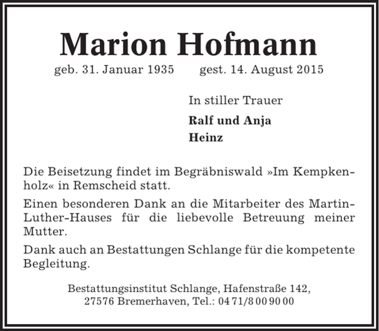 <p>Marion Hofmann<br />geb. 31. Januar 1935</p><p>gest. 14. August 2015<br />In stiller Trauer<br />Ralf und Anja<br />Heinz</p><p>Die Beisetzung findet im Begräbniswald »Im Kempkenholz« in Remscheid statt.<br />Einen besonderen Dank an die Mitarbeiter des MartinLuther-Hauses für die liebevolle Betreuung meiner<br />Mutter.<br />Dank auch an Bestattungen Schlange für die kompetente<br />Begleitung.<br />Bestattungsinstitut Schlange, Hafenstraße 142,<br />27576 Bremerhaven, Tel.: 04 71/8 00 90</p>