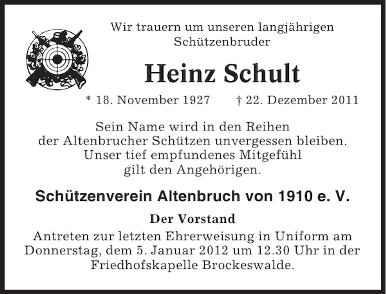 <p>Wir trauern um unseren langjährigen<br />Schützenbruder</p><p>Heinz Schult<br />* 18. November 1927</p><p>† 22. Dezember 2011</p><p>Sein Name wird in den Reihen<br />der Altenbrucher Schützen unvergessen bleiben.<br />Unser tief empfundenes Mitgefühl<br />gilt den Angehörigen.</p><p>Schützenverein Altenbruch von 1910 e. V.<br />Der Vorstand<br />Antreten zur letzten Ehrerweisung in Uniform am<br />Donnerstag, dem 5. Januar 2012 um 12.30 Uhr in der<br />Friedhofskapelle Brockeswalde.</p>