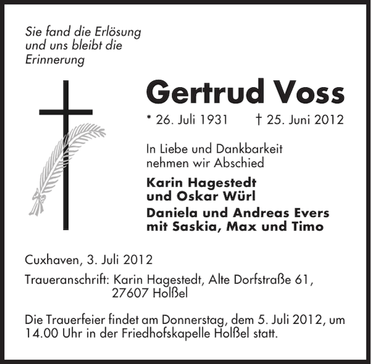 <p>Sie fand die Erlösung<br />und uns bleibt die<br />Erinnerung</p><p>Gertrud Voss<br />* 26. Juli 1931</p><p>† 25. Juni 2012</p><p>In Liebe und Dankbarkeit<br />nehmen wir Abschied<br />Karin Hagestedt<br />und Oskar Würl<br />Daniela und Andreas Evers<br />mit Saskia, Max und Timo<br />Cuxhaven, 3. Juli 2012<br />Traueranschrift: Karin Hagestedt, Alte Dorfstraße 61,<br />27607 Holßel<br />Die Trauerfeier findet am Donnerstag, dem 5. Juli 2012, um<br />14.00 Uhr in der Friedhofskapelle Holßel statt.</p>