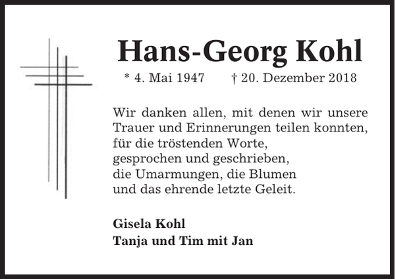<p>Hans-Georg Kohl<br />* 4. Mai 1947</p><p>† 20. Dezember 2018</p><p>Wir danken allen, mit denen wir unsere<br />Trauer und Erinnerungen teilen konnten,<br />für die tröstenden Worte,<br />gesprochen und geschrieben,<br />die Umarmungen, die Blumen<br />und das ehrende letzte Geleit.<br />Gisela Kohl<br />Tanja und Tim mit Jan</p>