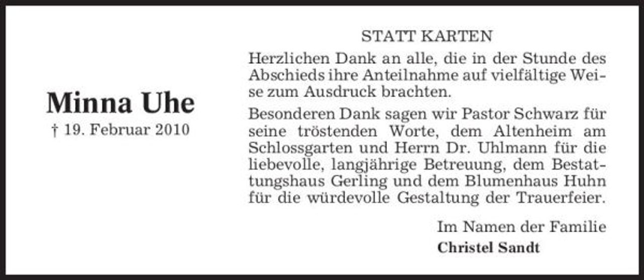 <p>Minna Uhe<br />† 19. Februar 2010</p><p>STATT KARTEN Herzlichen Dank an alle, die in der Stunde des Abschieds ihre Anteilnahme auf vielfältige Weise zum Ausdruck brachten. Besonderen Dank sagen wir Pastor Schwarz für seine tröstenden Worte, dem Altenheim am Schlossgarten und Herrn Dr. Uhlmann für die liebevolle, langjährige Betreuung, dem Bestattungshaus Gerling und dem Blumenhaus Huhn für die würdevolle Gestaltung der Trauerfeier. Im Namen der Familie<br />Christel Sandt</p>