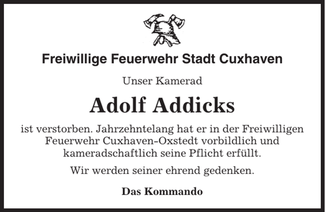 <p>Freiwillige Feuerwehr Stadt Cuxhaven<br />Unser Kamerad</p><p>Adolf Addicks<br />ist verstorben. Jahrzehntelang hat er in der Freiwilligen<br />Feuerwehr Cuxhaven-Oxstedt vorbildlich und<br />kameradschaftlich seine Pflicht erfüllt.<br />Wir werden seiner ehrend gedenken.<br />Das Kommando</p>
