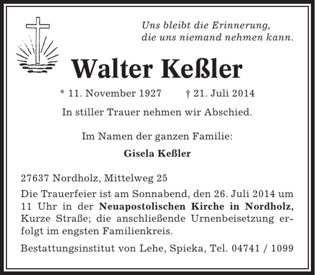 <p>Uns bleibt die Erinnerung,<br />die uns niemand nehmen kann.</p><p>Walter Keßler<br />* 11. November 1927</p><p>† 21. Juli 2014</p><p>In stiller Trauer nehmen wir Abschied.<br />Im Namen der ganzen Familie:<br />Gisela Keßler<br />27637 Nordholz, Mittelweg 25<br />Die Trauerfeier ist am Sonnabend, den 26. Juli 2014 um<br />11 Uhr in der Neuapostolischen Kirche in Nordholz,<br />Kurze Straße; die anschließende Urnenbeisetzung erfolgt im engsten Familienkreis.<br />Bestattungsinstitut von Lehe, Spieka, Tel. 04741 / 1099</p>
