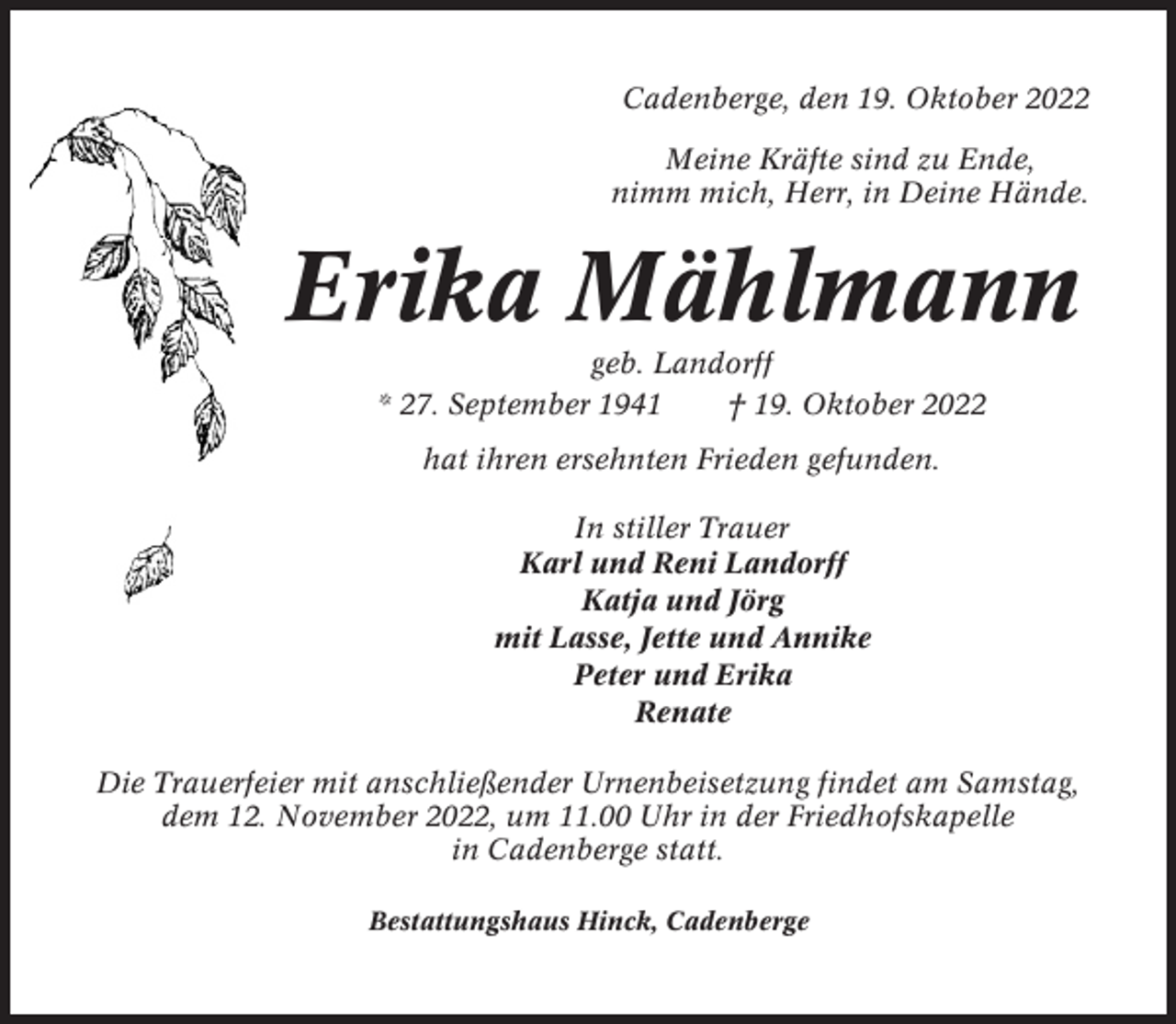 <p>Cadenberge, den 19. Oktober 2022<br />Meine Kräfte sind zu Ende,<br />nimm mich, Herr, in Deine Hände.</p><p>Erika Mählmann<br />geb. Landorff<br />* 27. September 1941<br />† 19. Oktober 2022<br />hat ihren ersehnten Frieden gefunden.<br />In stiller Trauer<br />Karl und Reni Landorff<br />Katja und Jörg<br />mit Lasse, Jette und Annike<br />Peter und Erika<br />Renate<br />Die Trauerfeier mit anschließender Urnenbeisetzung findet am Samstag,<br />dem 12. November 2022, um 11.00 Uhr in der Friedhofskapelle<br />in Cadenberge statt.<br />Bestattungshaus Hinck, Cadenberge</p>