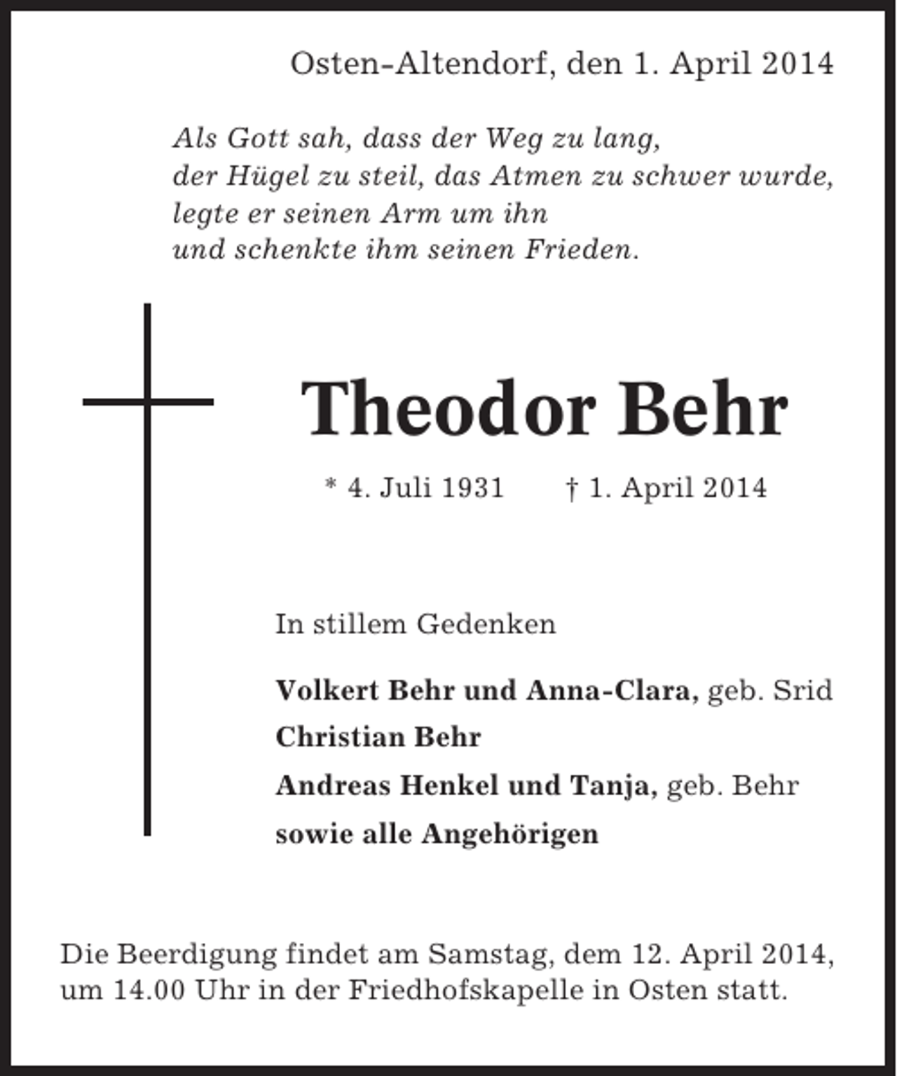 <p>Osten-Altendorf, den 1. April 2014<br />Als Gott sah, dass der Weg zu lang,<br />der Hügel zu steil, das Atmen zu schwer wurde,<br />legte er seinen Arm um ihn<br />und schenkte ihm seinen Frieden.</p><p>Theodor Behr<br />* 4. Juli 1931</p><p>† 1. April 2014</p><p>In stillem Gedenken<br />Volkert Behr und Anna-Clara, geb. Srid<br />Christian Behr<br />Andreas Henkel und Tanja, geb. Behr<br />sowie alle Angehörigen</p><p>Die Beerdigung findet am Samstag, dem 12. April 2014,<br />um 14.00 Uhr in der Friedhofskapelle in Osten statt.</p>