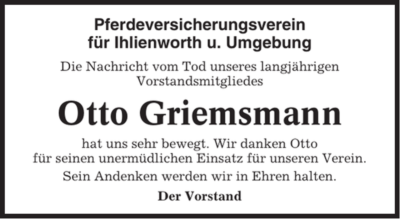<p>Pferdeversicherungsverein<br />für Ihlienworth u. Umgebung<br />Die Nachricht vom Tod unseres langjährigen<br />Vorstandsmitgliedes</p><p>Otto Griemsmann<br />hat uns sehr bewegt. Wir danken Otto<br />für seinen unermüdlichen Einsatz für unseren Verein.<br />Sein Andenken werden wir in Ehren halten.<br />Der Vorstand</p>