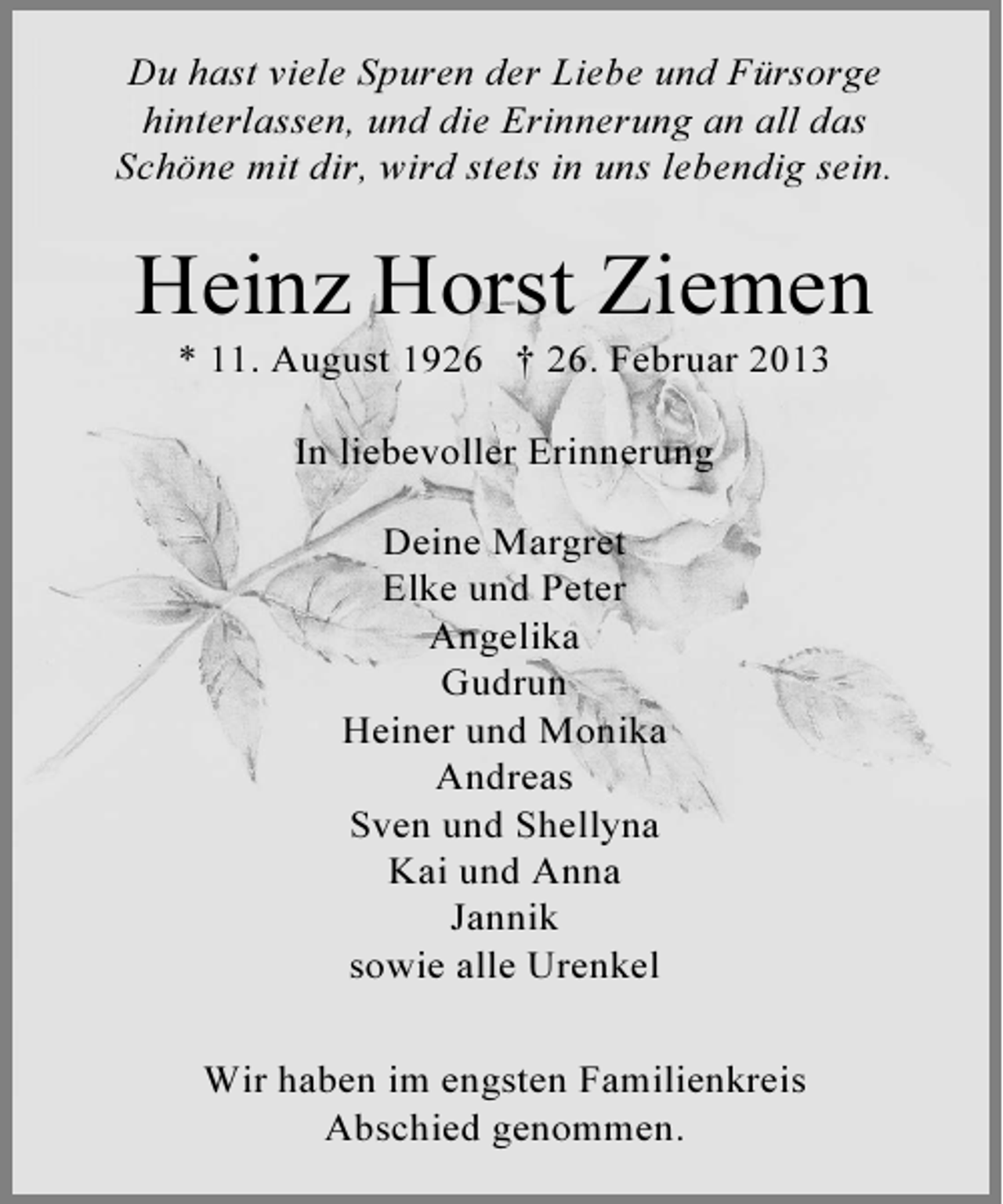 <p>Du hast viele Spuren der Liebe und Fürsorge<br />hinterlassen, und die Erinnerung an all das<br />Schöne mit dir, wird stets in uns lebendig sein.</p><p>Heinz Horst Ziemen<br />* 11. August 1926 † 26. Februar 2013<br />In liebevoller Erinnerung<br />Deine Margret<br />Elke und Peter<br />Angelika<br />Gudrun<br />Heiner und Monika<br />Andreas<br />Sven und Shellyna<br />Kai und Anna<br />Jannik<br />sowie alle Urenkel<br />Wir haben im engsten Familienkreis<br />Abschied genommen.</p>