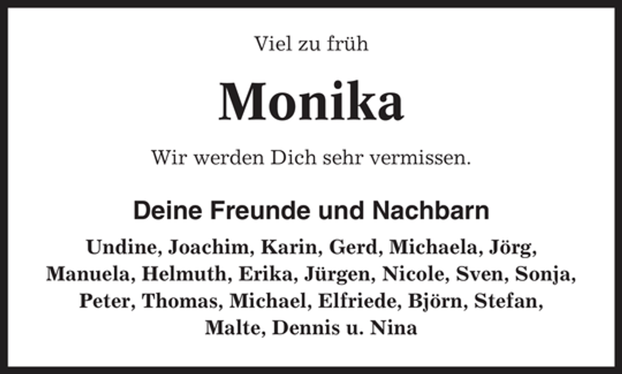 <p>Viel zu früh</p><p>Monika<br />Wir werden Dich sehr vermissen.</p><p>Deine Freunde und Nachbarn<br />Undine, Joachim, Karin, Gerd, Michaela, Jörg, Manuela, Helmuth, Erika, Jürgen, Nicole, Sven, Sonja, Peter, Thomas, Michael, Elfriede, Björn, Stefan, Malte, Dennis u. Nina</p>