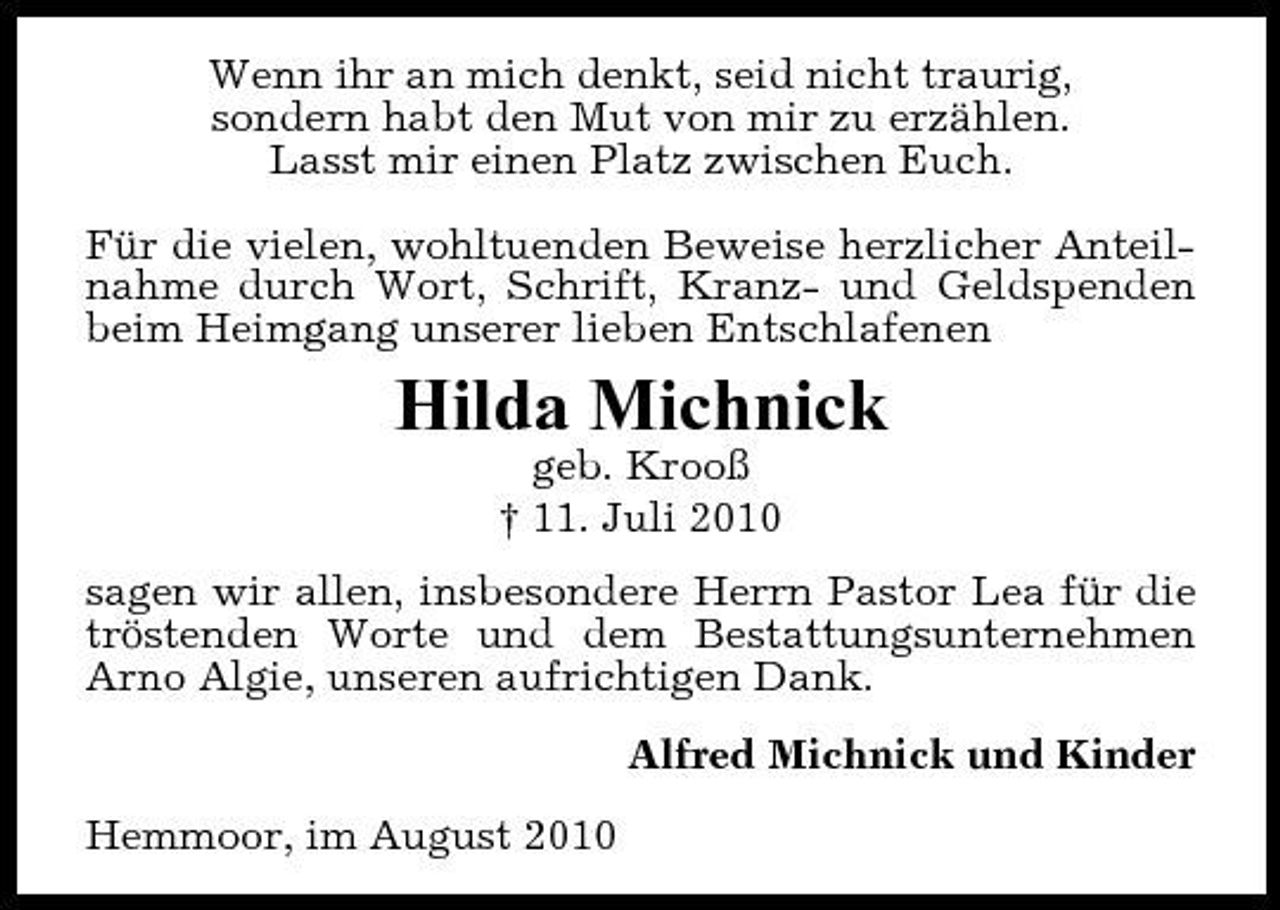<p>Wenn ihr an mich denkt, seid nicht traurig, sondern habt den Mut von mir zu erzählen. Lasst mir einen Platz zwischen Euch. Für die vielen, wohltuenden Beweise herzlicher Anteilnahme durch Wort, Schrift, Kranz- und Geldspenden beim Heimgang unserer lieben Entschlafenen</p><p>Hilda Michnick<br />geb. Krooß † 11. Juli 2010 sagen wir allen, insbesondere Herrn Pastor Lea für die tröstenden Worte und dem Bestattungsunternehmen Arno Algie, unseren aufrichtigen Dank. Alfred Michnick und Kinder Hemmoor, im August 2010</p>