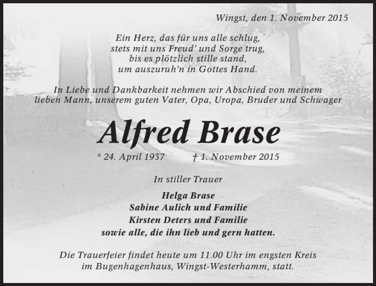 <p>Wingst, den 1. November 2015<br />Ein Herz, das für uns alle schlug,<br />stets mit uns Freud’ und Sorge trug,<br />bis es plötzlich stille stand,<br />um auszuruh’n in Gottes Hand.<br />In Liebe und Dankbarkeit nehmen wir Abschied von meinem<br />lieben Mann, unserem guten Vater, Opa, Uropa, Bruder und Schwager</p><p>Alfred Brase<br />* 24. April 1937</p><p>† 1. November 2015</p><p>In stiller Trauer<br />Helga Brase<br />Sabine Aulich und Familie<br />Kirsten Deters und Familie<br />sowie alle, die ihn lieb und gern hatten.<br />Die Trauerfeier findet heute um 11.00 Uhr im engsten Kreis<br />im Bugenhagenhaus, Wingst-Westerhamm, statt.</p>