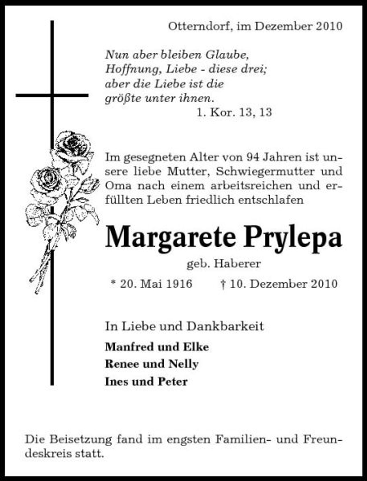 <p>Otterndorf, im Dezember 2010 Nun aber bleiben Glaube, Hoffnung, Liebe - diese drei; aber die Liebe ist die größte unter ihnen. 1. Kor. 13, 13</p><p>Im gesegneten Alter von 94 Jahren ist unsere liebe Mutter, Schwiegermutter und Oma nach einem arbeitsreichen und erfüllten Leben friedlich entschlafen</p><p>Margarete Prylepa<br />geb. Haberer * 20. Mai 1916 † 10. Dezember 2010</p><p>In Liebe und Dankbarkeit<br />Manfred und Elke Renee und Nelly Ines und Peter</p><p>Die Beisetzung fand im engsten Familien- und Freundeskreis statt.</p>
