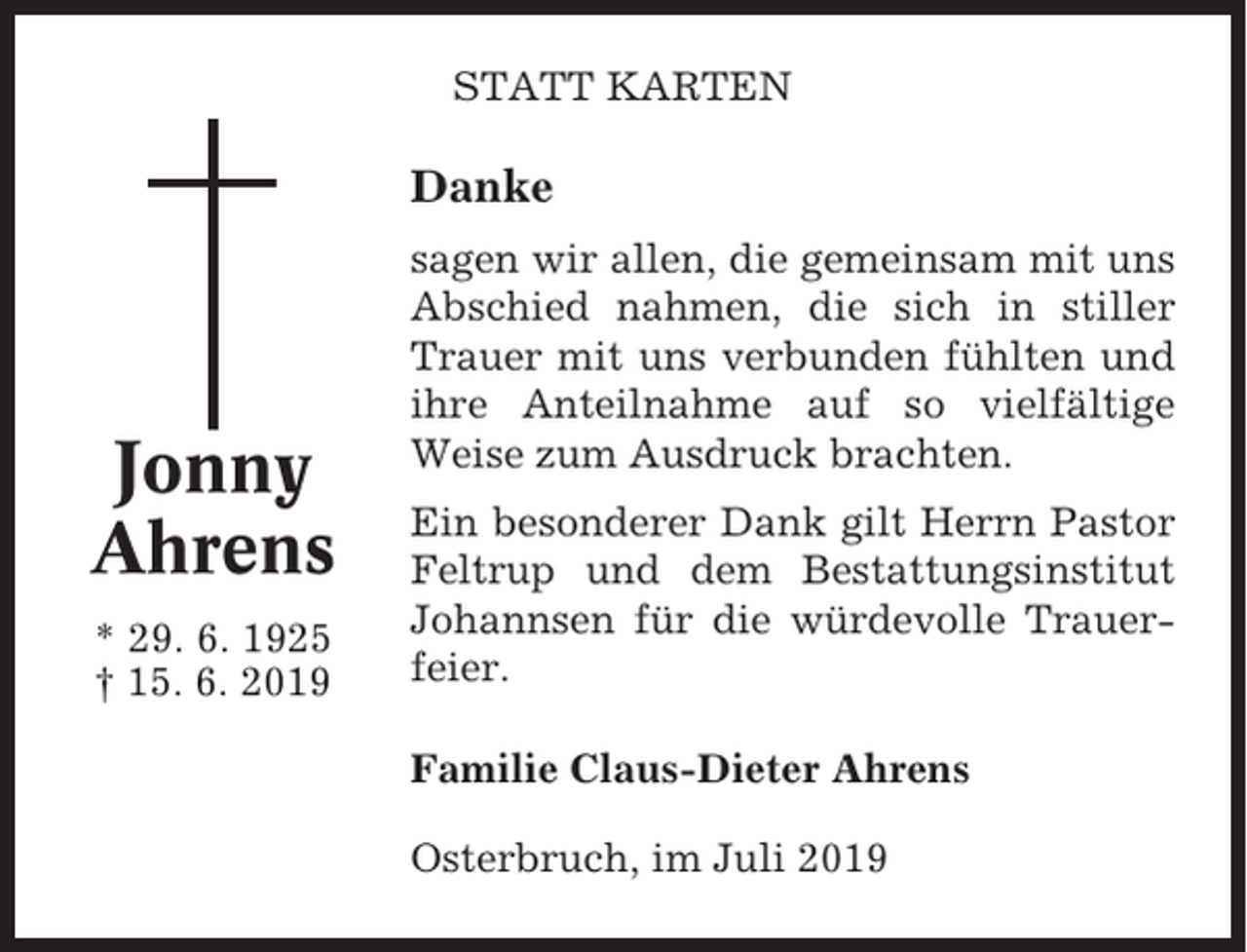 <p>STATT KARTEN</p><p>Danke</p><p>Jonny<br />Ahrens<br />* 29. 6. 1925<br />† 15. 6. 2019</p><p>sagen wir allen, die gemeinsam mit uns<br />Abschied nahmen, die sich in stiller<br />Trauer mit uns verbunden fühlten und<br />ihre Anteilnahme auf so vielfältige<br />Weise zum Ausdruck brachten.<br />Ein besonderer Dank gilt Herrn Pastor<br />Feltrup und dem Bestattungsinstitut<br />Johannsen für die würdevolle Trauerfeier.<br />Familie Claus-Dieter Ahrens<br />Osterbruch, im Juli 2019</p>