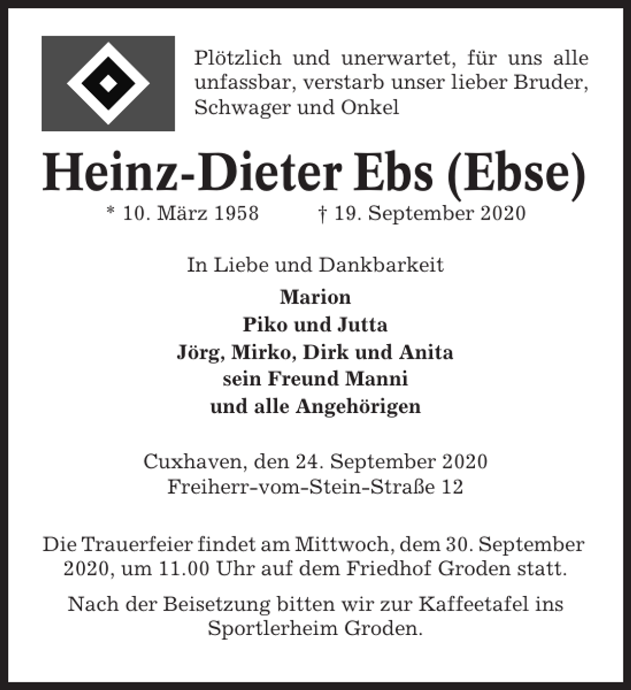 <p>Plötzlich und unerwartet, für uns alle<br />unfassbar, verstarb unser lieber Bruder,<br />Schwager und Onkel</p><p>Heinz-Dieter Ebs (Ebse)<br />* 10. März 1958</p><p>† 19. September 2020</p><p>In Liebe und Dankbarkeit<br />Marion<br />Piko und Jutta<br />Jörg, Mirko, Dirk und Anita<br />sein Freund Manni<br />und alle Angehörigen<br />Cuxhaven, den 24. September 2020<br />Freiherr-vom-Stein-Straße 12<br />Die Trauerfeier findet am Mittwoch, dem 30. September<br />2020, um 11.00 Uhr auf dem Friedhof Groden statt.<br />Nach der Beisetzung bitten wir zur Kaffeetafel ins<br />Sportlerheim Groden.</p>