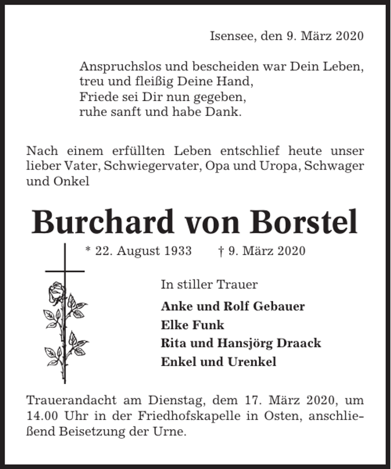 <p>Isensee, den 9. März 2020<br />Anspruchslos und bescheiden war Dein Leben,<br />treu und fleißig Deine Hand,<br />Friede sei Dir nun gegeben,<br />ruhe sanft und habe Dank.<br />Nach einem erfüllten Leben entschlief heute unser<br />lieber Vater, Schwiegervater, Opa und Uropa, Schwager<br />und Onkel</p><p>Burchard von Borstel<br />* 22. August 1933</p><p>† 9. März 2020</p><p>In stiller Trauer<br />Anke und Rolf Gebauer<br />Elke Funk<br />Rita und Hansjörg Draack<br />Enkel und Urenkel<br />Trauerandacht am Dienstag, dem 17. März 2020, um<br />14.00 Uhr in der Friedhofskapelle in Osten, anschließend Beisetzung der Urne.</p>
