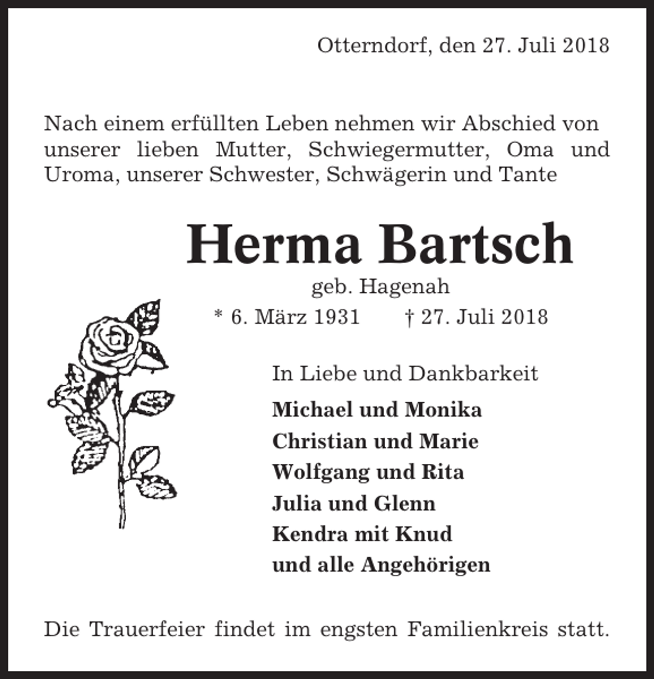 <p>Otterndorf, den 27. Juli 2018</p><p>Nach einem erfüllten Leben nehmen wir Abschied von<br />unserer lieben Mutter, Schwiegermutter, Oma und<br />Uroma, unserer Schwester, Schwägerin und Tante</p><p>Herma Bartsch<br />geb. Hagenah<br />* 6. März 1931<br />† 27. Juli 2018<br />In Liebe und Dankbarkeit<br />Michael und Monika<br />Christian und Marie<br />Wolfgang und Rita<br />Julia und Glenn<br />Kendra mit Knud<br />und alle Angehörigen<br />Die Trauerfeier findet im engsten Familienkreis statt.</p>