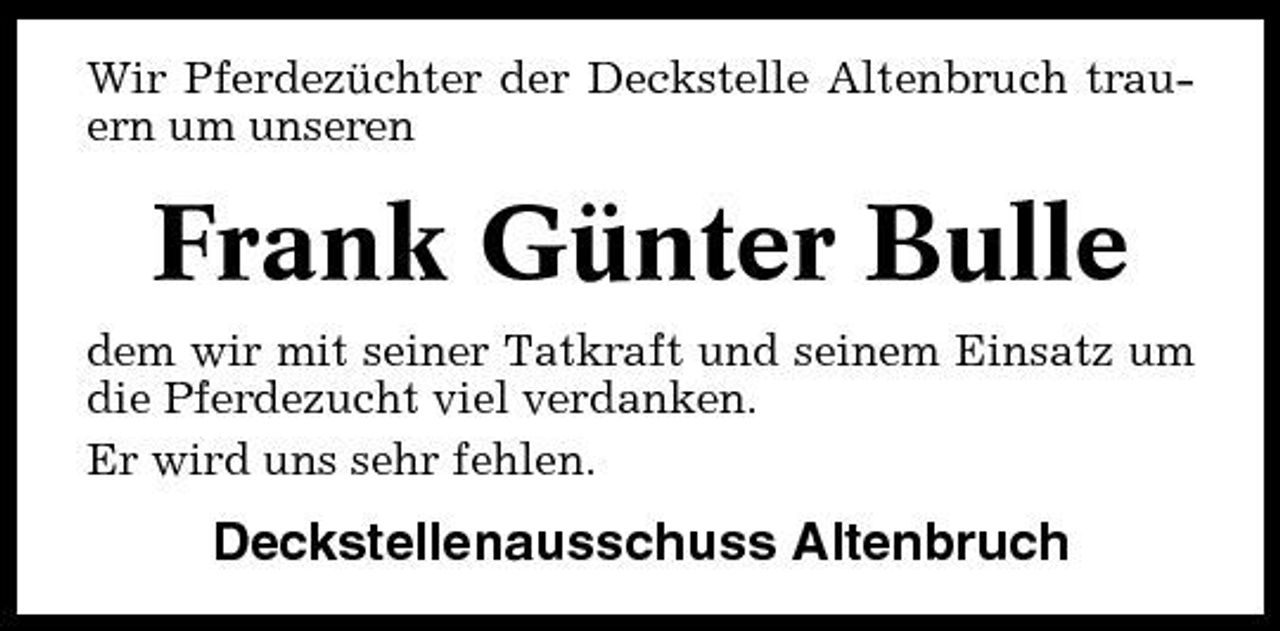 <p>Wir Pferdezüchter der Deckstelle Altenbruch trauern um unseren</p><p>Frank Günter Bulle<br />dem wir mit seiner Tatkraft und seinem Einsatz um die Pferdezucht viel verdanken. Er wird uns sehr fehlen.</p><p>Deckstellenausschuss Altenbruch</p>