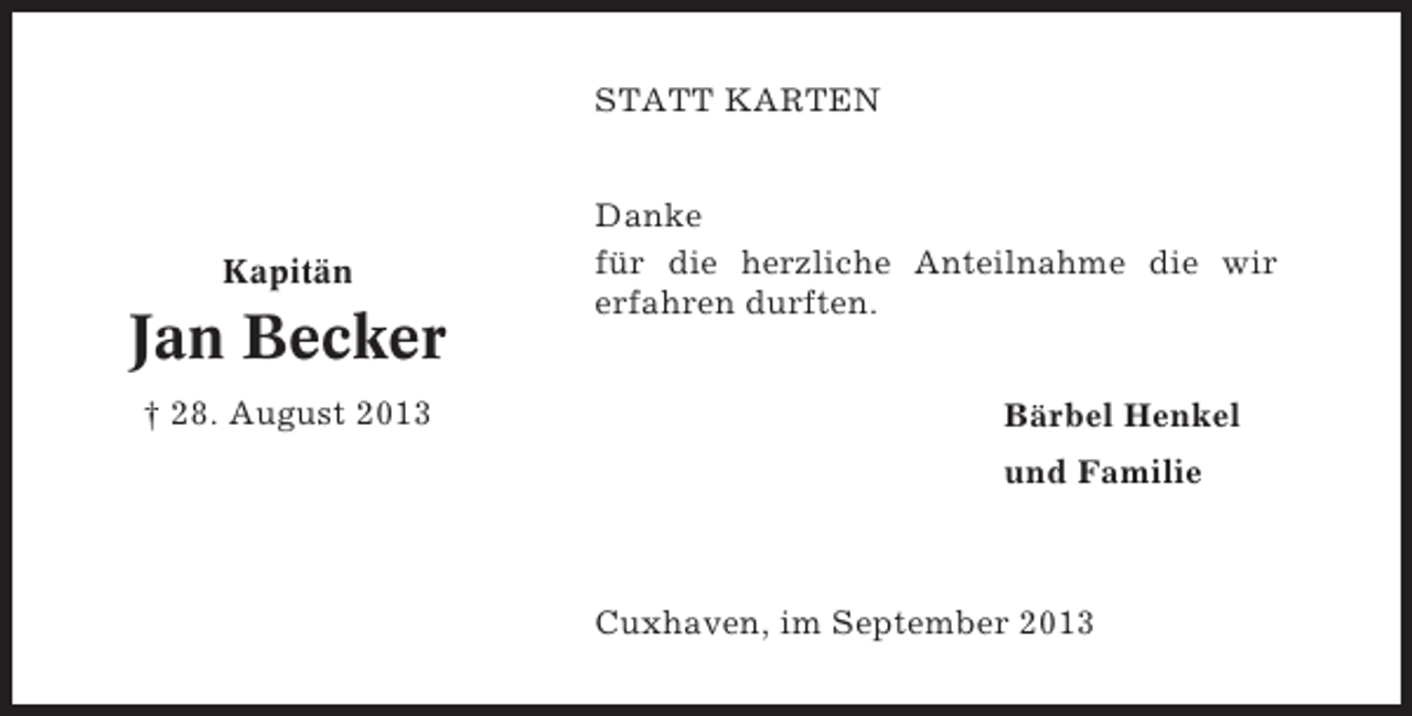 <p>STATT KARTEN</p><p>Kapitän</p><p>Jan Becker<br />† 28. August 2013</p><p>Danke<br />für die herzliche Anteilnahme die wir<br />erfahren durften.<br />Bärbel Henkel<br />und Familie</p><p>Cuxhaven, im September 2013</p>