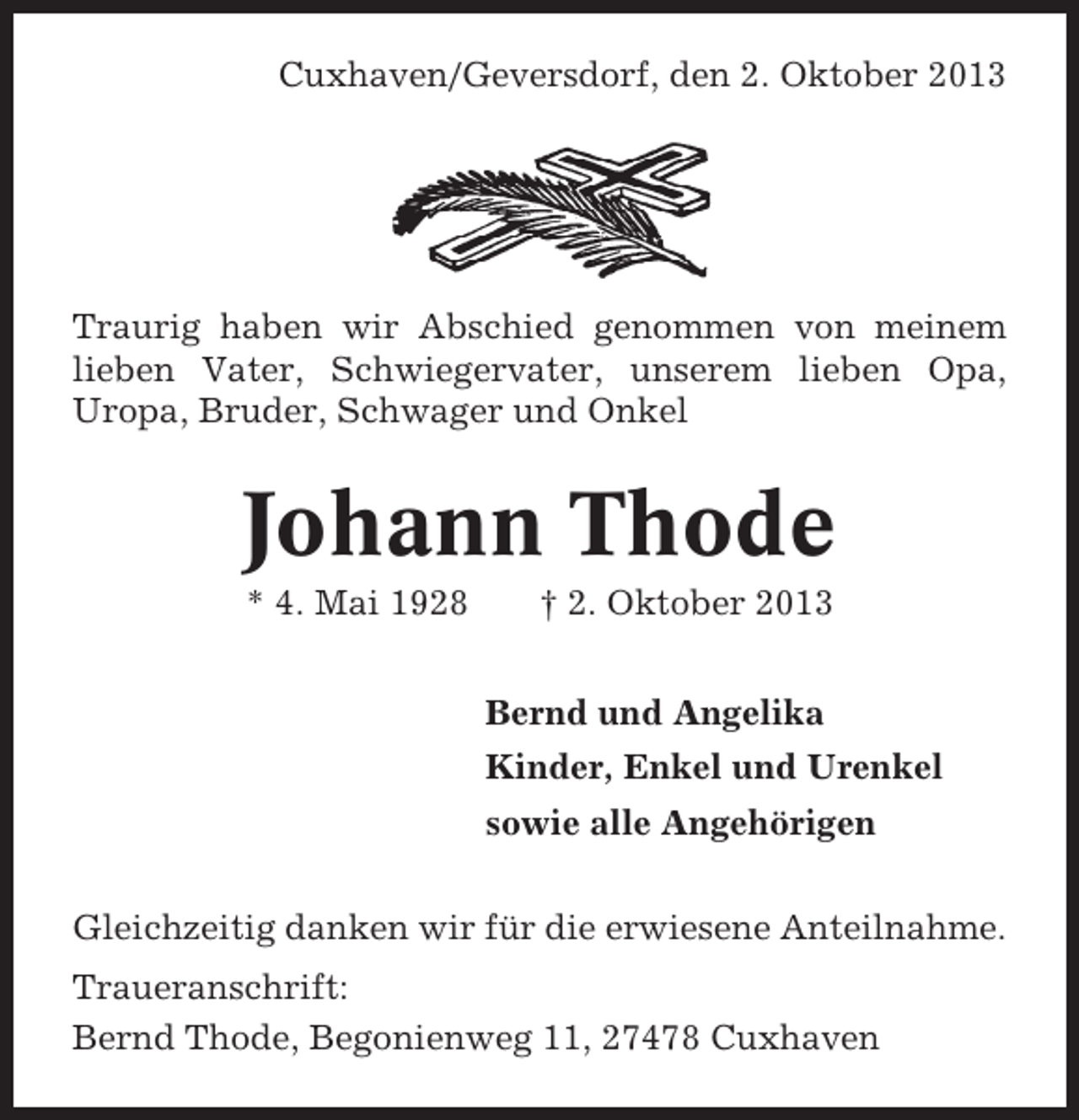 <p>Cuxhaven/Geversdorf, den 2. Oktober 2013</p>
<p>Traurig haben wir Abschied genommen von meinem<br />lieben Vater, Schwiegervater, unserem lieben Opa,<br />Uropa, Bruder, Schwager und Onkel</p>
<p>Johann Thode<br />* 4. Mai 1928</p>
<p>† 2. Oktober 2013<br />Bernd und Angelika<br />Kinder, Enkel und Urenkel<br />sowie alle Angehörigen</p>
<p>Gleichzeitig danken wir für die erwiesene Anteilnahme.<br />Traueranschrift:<br />Bernd Thode, Begonienweg 11, 27478 Cuxhaven</p>