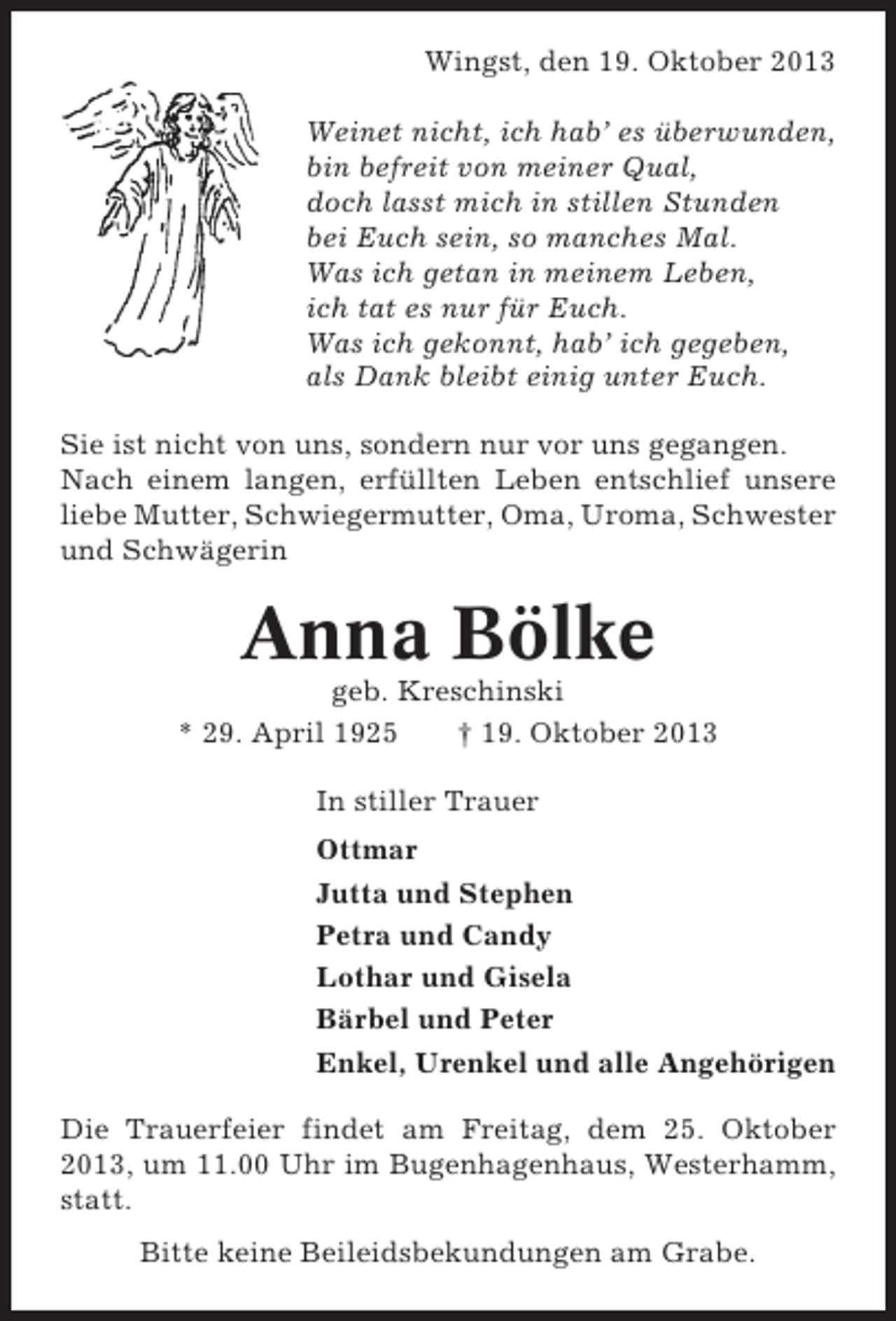 <p>Wingst, den 19. Oktober 2013<br />Weinet nicht, ich hab’ es überwunden,<br />bin befreit von meiner Qual,<br />doch lasst mich in stillen Stunden<br />bei Euch sein, so manches Mal.<br />Was ich getan in meinem Leben,<br />ich tat es nur für Euch.<br />Was ich gekonnt, hab’ ich gegeben,<br />als Dank bleibt einig unter Euch.<br />Sie ist nicht von uns, sondern nur vor uns gegangen.<br />Nach einem langen, erfüllten Leben entschlief unsere<br />liebe Mutter, Schwiegermutter, Oma, Uroma, Schwester<br />und Schwägerin</p>
<p>Anna Bölke<br />geb. Kreschinski<br />* 29. April 1925<br />† 19. Oktober 2013<br />In stiller Trauer<br />Ottmar<br />Jutta und Stephen<br />Petra und Candy<br />Lothar und Gisela<br />Bärbel und Peter<br />Enkel, Urenkel und alle Angehörigen<br />Die Trauerfeier findet am Freitag, dem 25. Oktober<br />2013, um 11.00 Uhr im Bugenhagenhaus, Westerhamm,<br />statt.<br />Bitte keine Beileidsbekundungen am Grabe.</p>