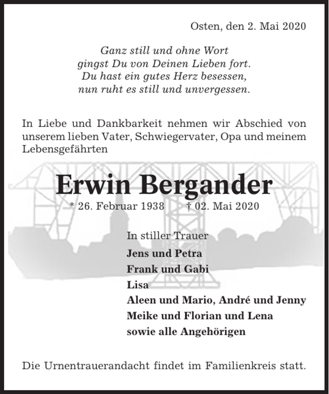<p>Osten, den 2. Mai 2020<br />Ganz still und ohne Wort<br />gingst Du von Deinen Lieben fort.<br />Du hast ein gutes Herz besessen,<br />nun ruht es still und unvergessen.<br />In Liebe und Dankbarkeit nehmen wir Abschied von<br />unserem lieben Vater, Schwiegervater, Opa und meinem<br />Lebensgefährten</p><p>Erwin Bergander<br />* 26. Februar 1938</p><p>† 02. Mai 2020</p><p>In stiller Trauer<br />Jens und Petra<br />Frank und Gabi<br />Lisa<br />Aleen und Mario, André und Jenny<br />Meike und Florian und Lena<br />sowie alle Angehörigen<br />Die Urnentrauerandacht findet im Familienkreis statt.</p>