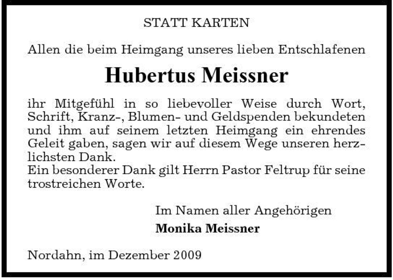 <p>STATT KARTEN Allen die beim Heimgang unseres lieben Entschlafenen</p><p>Hubertus Meissner<br />ihr Mitgefühl in so liebevoller Weise durch Wort, Schrift, Kranz-, Blumen- und Geldspenden bekundeten und ihm auf seinem letzten Heimgang ein ehrendes Geleit gaben, sagen wir auf diesem Wege unseren herzlichsten Dank. Ein besonderer Dank gilt Herrn Pastor Feltrup für seine trostreichen Worte. Im Namen aller Angehörigen Monika Meissner Nordahn, im Dezember 2009</p>