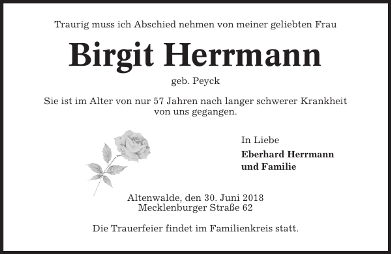<p>Traurig muss ich Abschied nehmen von meiner geliebten Frau</p><p>Birgit Herrmann<br />geb. Peyck<br />Sie ist im Alter von nur 57 Jahren nach langer schwerer Krankheit<br />von uns gegangen.<br />In Liebe<br />Eberhard Herrmann<br />und Familie<br />Altenwalde, den 30. Juni 2018<br />Mecklenburger Straße 62<br />Die Trauerfeier findet im Familienkreis statt.</p>