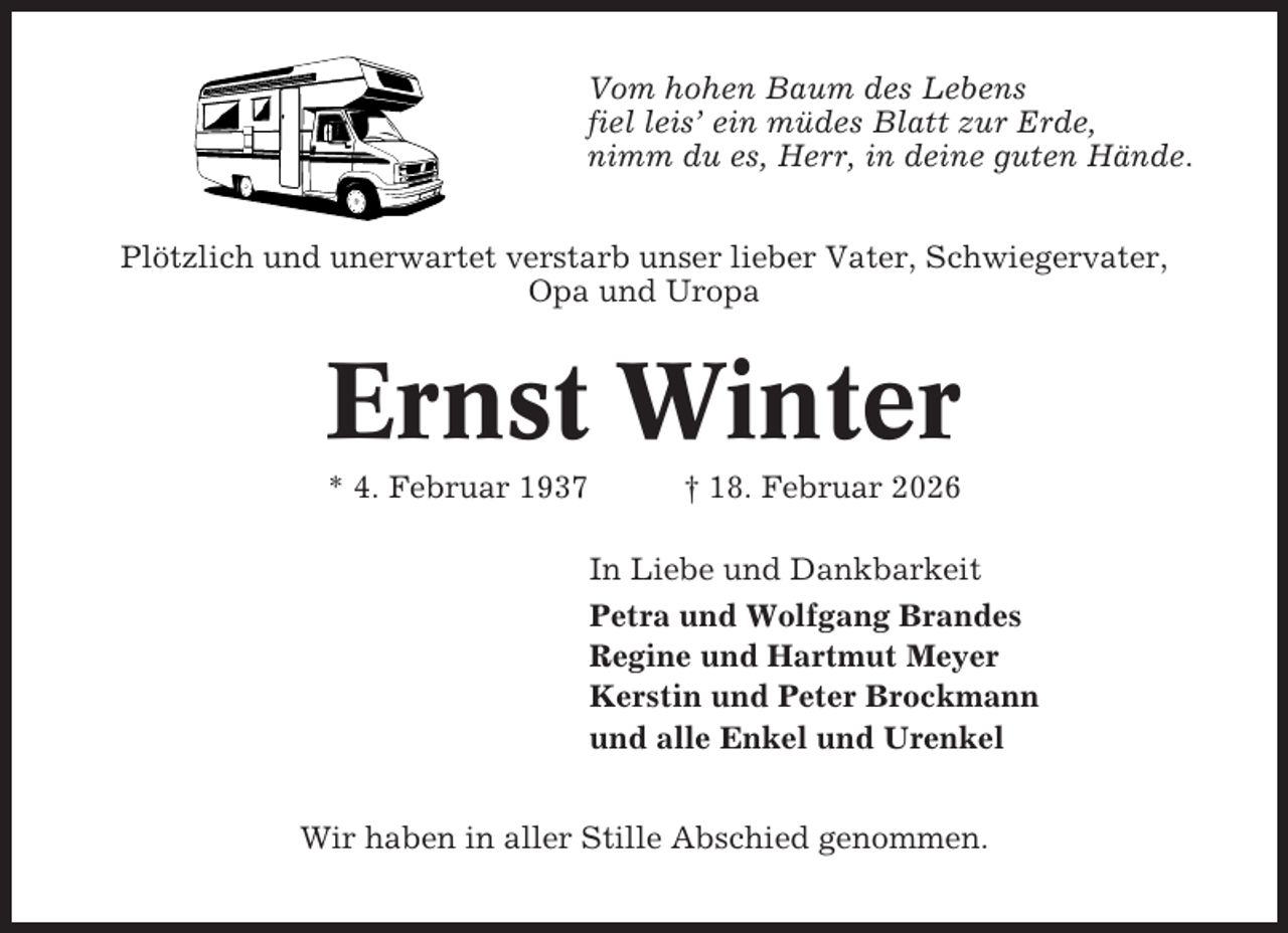 <p>Vom hohen Baum des Lebens<br />fiel leis’ ein müdes Blatt zur Erde,<br />nimm du es, Herr, in deine guten Hände.<br />Plötzlich und unerwartet verstarb unser lieber Vater, Schwiegervater,<br />Opa und Uropa</p><p>Ernst Winter<br />* 4. Februar 1937</p><p>† 18. Februar 2026<br />In Liebe und Dankbarkeit<br />Petra und Wolfgang Brandes<br />Regine und Hartmut Meyer<br />Kerstin und Peter Brockmann<br />und alle Enkel und Urenkel</p><p>Wir haben in aller Stille Abschied genommen.</p>