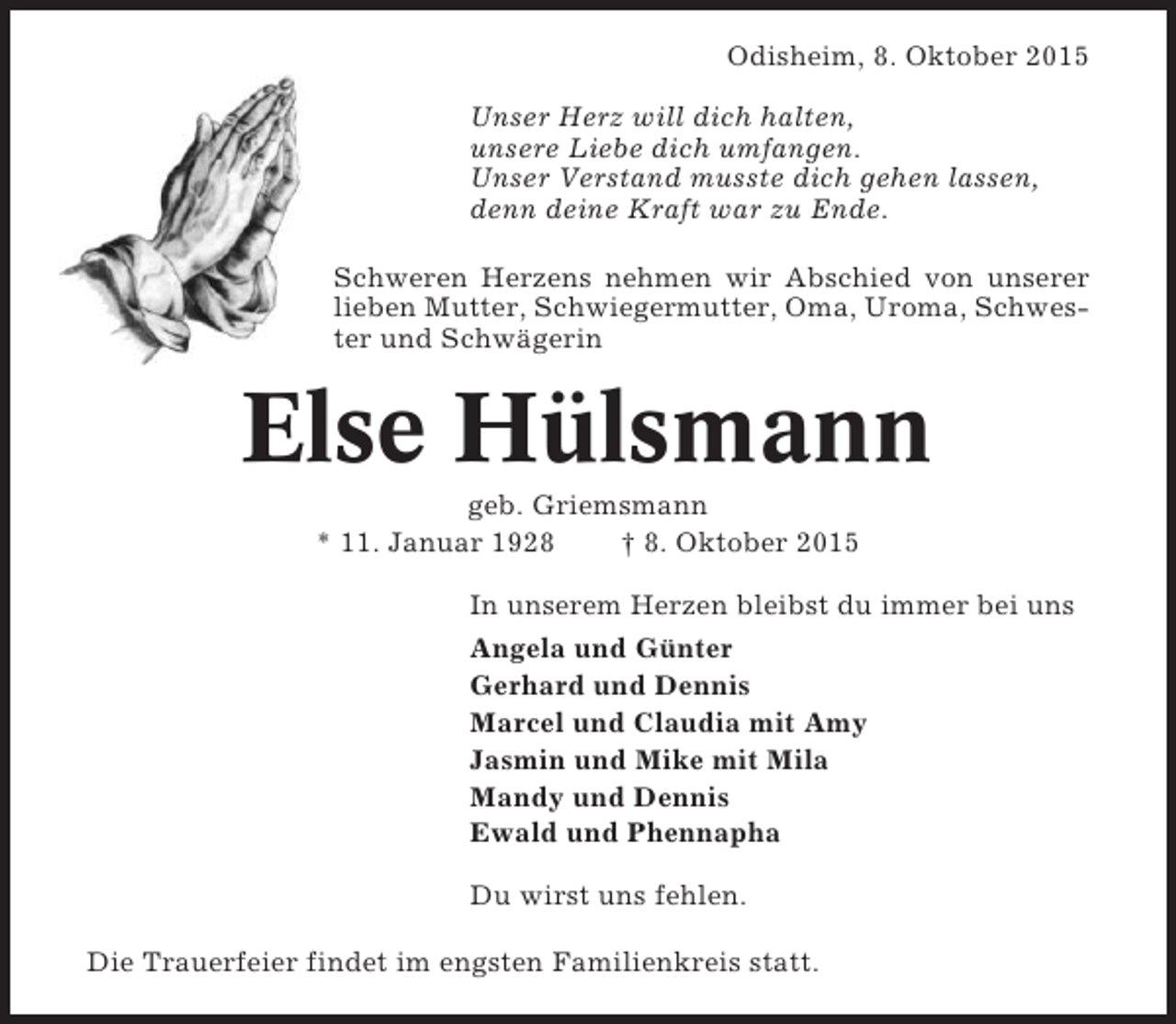 <p>Odisheim, 8. Oktober 2015<br />Unser Herz will dich halten,<br />unsere Liebe dich umfangen.<br />Unser Verstand musste dich gehen lassen,<br />denn deine Kraft war zu Ende.<br />Schweren Herzens nehmen wir Abschied von unserer<br />lieben Mutter, Schwiegermutter, Oma, Uroma, Schwester und Schwägerin</p><p>Else Hülsmann<br />geb. Griemsmann<br />* 11. Januar 1928<br />† 8. Oktober 2015<br />In unserem Herzen bleibst du immer bei uns<br />Angela und Günter<br />Gerhard und Dennis<br />Marcel und Claudia mit Amy<br />Jasmin und Mike mit Mila<br />Mandy und Dennis<br />Ewald und Phennapha<br />Du wirst uns fehlen.<br />Die Trauerfeier findet im engsten Familienkreis statt.</p>