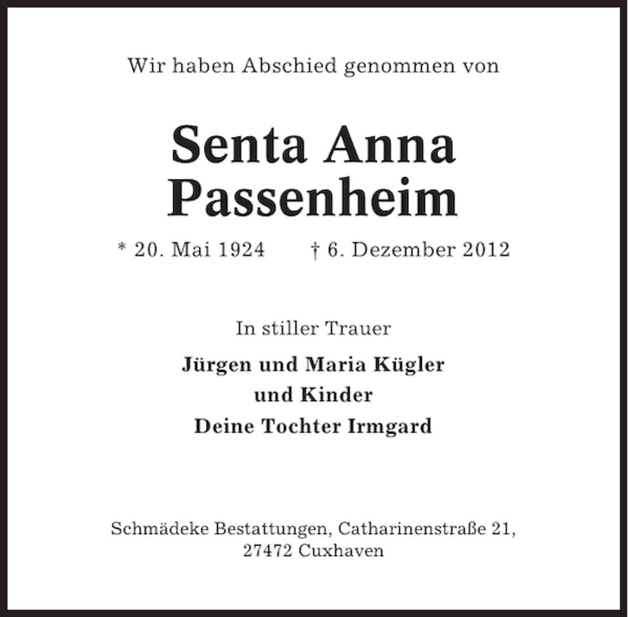 <p>Wir haben Abschied genommen von</p><p>Senta Anna<br />Passenheim<br />* 20. Mai 1924</p><p>† 6. Dezember 2012</p><p>In stiller Trauer</p><p>Jürgen und Maria Kügler<br />und Kinder<br />Deine Tochter Irmgard</p><p>Schmädeke Bestattungen, Catharinenstraße 21,<br />27472 Cuxhaven</p>