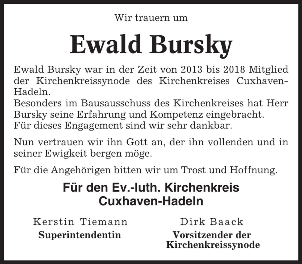 <p>Wir trauern um</p><p>Ewald Bursky<br />Ewald Bursky war in der Zeit von 2013 bis 2018 Mitglied<br />der Kirchenkreissynode des Kirchenkreises CuxhavenHadeln.<br />Besonders im Bausausschuss des Kirchenkreises hat Herr<br />Bursky seine Erfahrung und Kompetenz eingebracht.<br />Für dieses Engagement sind wir sehr dankbar.<br />Nun vertrauen wir ihn Gott an, der ihn vollenden und in<br />seiner Ewigkeit bergen möge.<br />Für die Angehörigen bitten wir um Trost und Hoffnung.</p><p>Für den Ev.-luth. Kirchenkreis<br />Cuxhaven-Hadeln<br />Kerstin Tiemann<br />Superintendentin</p><p>Dirk Baack<br />Vorsitzender der<br />Kirchenkreissynode</p>