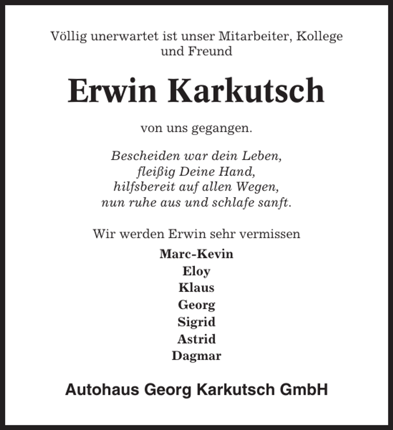<p>Völlig unerwartet ist unser Mitarbeiter, Kollege<br />und Freund</p><p>Erwin Karkutsch<br />von uns gegangen.<br />Bescheiden war dein Leben,<br />fleißig Deine Hand,<br />hilfsbereit auf allen Wegen,<br />nun ruhe aus und schlafe sanft.<br />Wir werden Erwin sehr vermissen<br />Marc-Kevin<br />Eloy<br />Klaus<br />Georg<br />Sigrid<br />Astrid<br />Dagmar</p><p>Autohaus Georg Karkutsch GmbH</p>