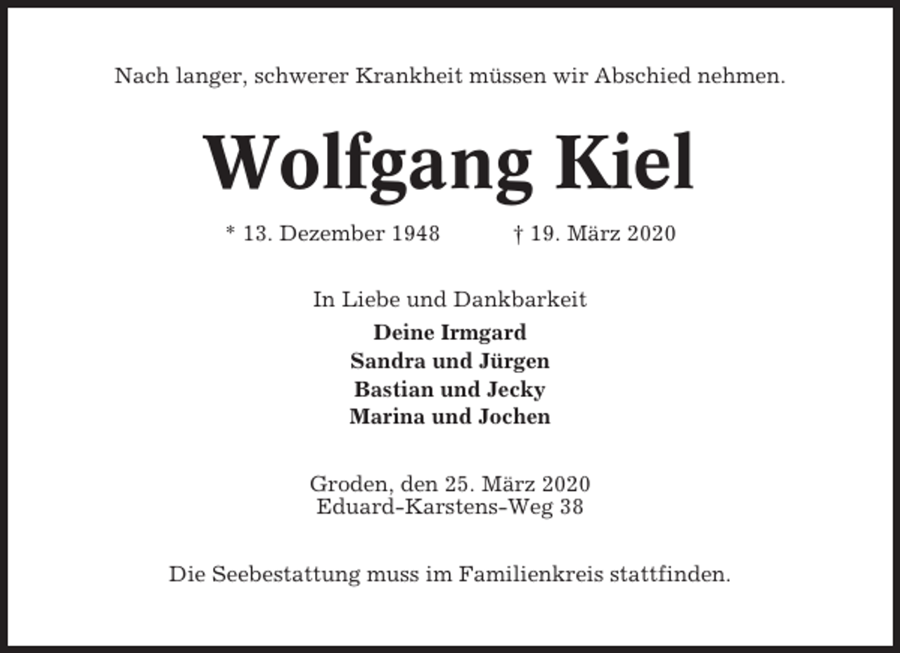 <p>Nach langer, schwerer Krankheit müssen wir Abschied nehmen.</p><p>Wolfgang Kiel<br />* 13. Dezember 1948</p><p>† 19. März 2020</p><p>In Liebe und Dankbarkeit<br />Deine Irmgard<br />Sandra und Jürgen<br />Bastian und Jecky<br />Marina und Jochen<br />Groden, den 25. März 2020<br />Eduard-Karstens-Weg 38<br />Die Seebestattung muss im Familienkreis stattfinden.</p>