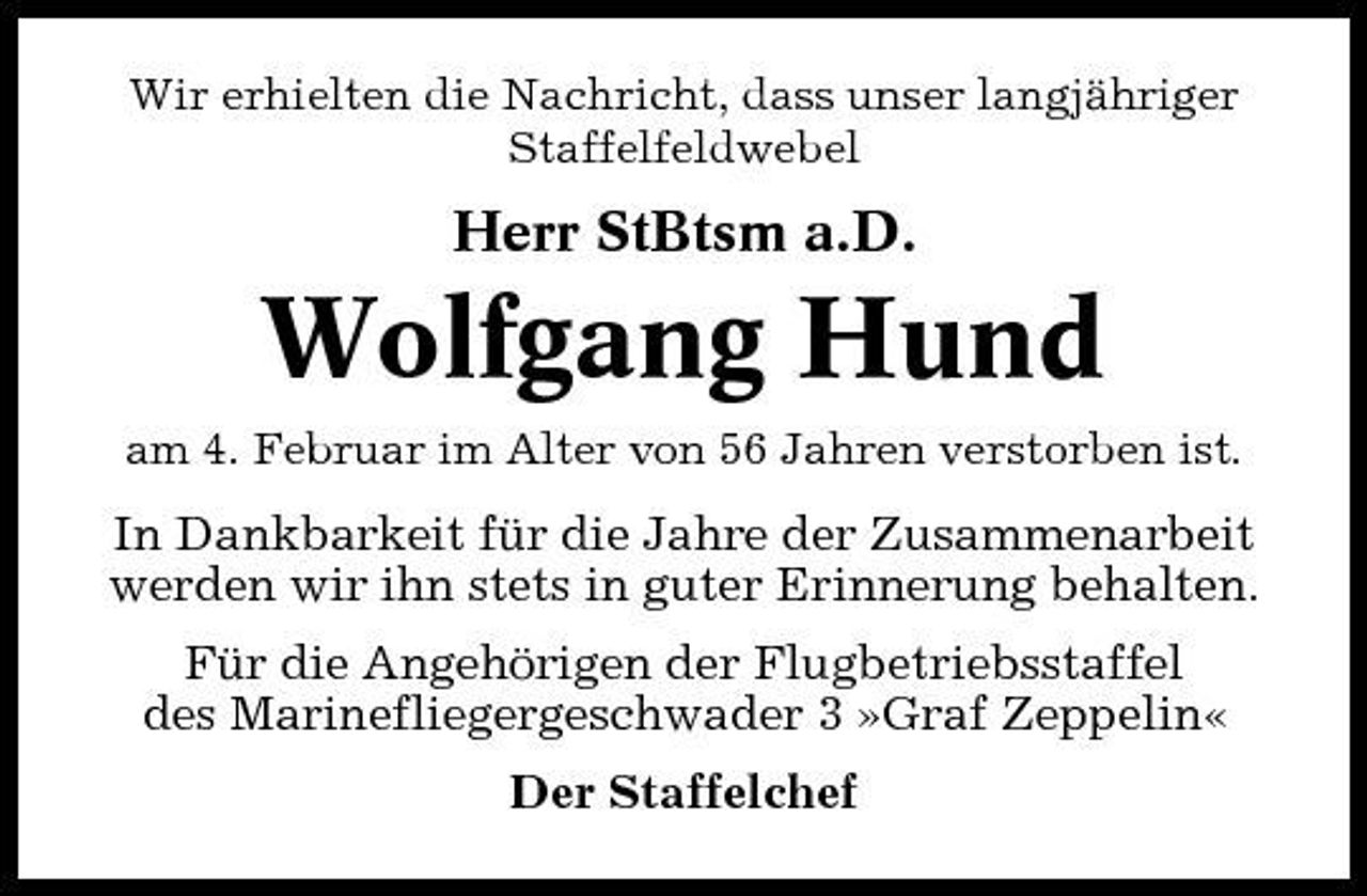<p>Wir erhielten die Nachricht, dass unser langjähriger Staffelfeldwebel</p><p>Herr StBtsm a.D.</p><p>Wolfgang Hund<br />am 4. Februar im Alter von 56 Jahren verstorben ist.</p><p>In Dankbarkeit für die Jahre der Zusammenarbeit werden wir ihn stets in guter Erinnerung behalten. Für die Angehörigen der Flugbetriebsstaffel des Marinefliegergeschwader 3 »Graf Zeppelin« Der Staffelchef</p>