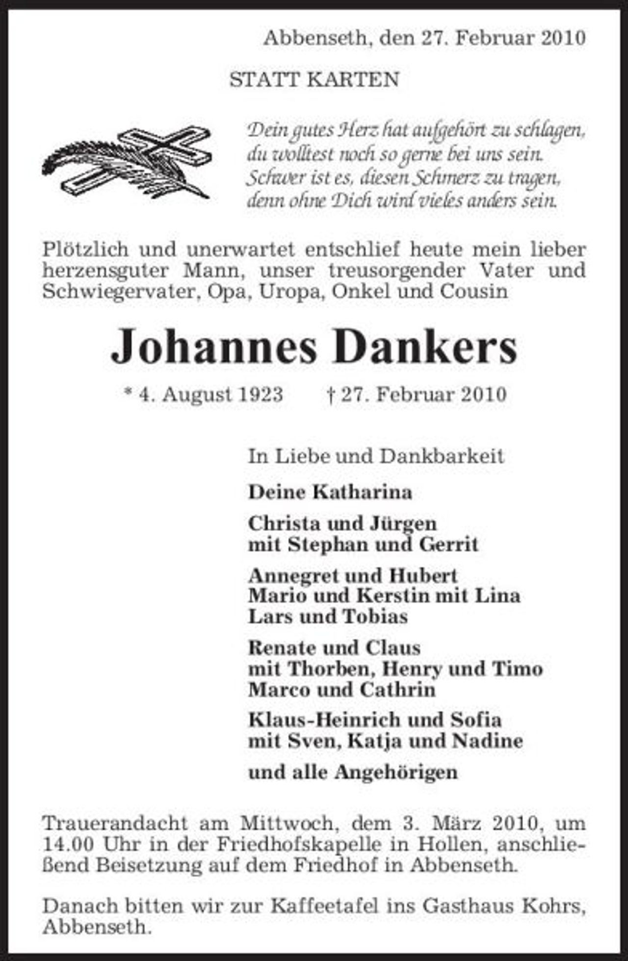 <p>Abbenseth, den 27. Februar 2010 STATT KARTEN</p><p>Dein gutes Herz hat aufgehört zu schlagen, du wolltest noch so gerne bei uns sein. Schwer ist es, diesen Schmerz zu tragen, denn ohne Dich wird vieles anders sein.<br />Plötzlich und unerwartet entschlief heute mein lieber herzensguter Mann, unser treusorgender Vater und Schwiegervater, Opa, Uropa, Onkel und Cousin</p><p>Johannes Dankers<br />* 4. August 1923 † 27. Februar 2010 In Liebe und Dankbarkeit Deine Katharina Christa und Jürgen mit Stephan und Gerrit Annegret und Hubert Mario und Kerstin mit Lina Lars und Tobias Renate und Claus mit Thorben, Henry und Timo Marco und Cathrin Klaus-Heinrich und Sofia mit Sven, Katja und Nadine und alle Angehörigen Trauerandacht am Mittwoch, dem 3. März 2010, um 14.00 Uhr in der Friedhofskapelle in Hollen, anschließend Beisetzung auf dem Friedhof in Abbenseth. Danach bitten wir zur Kaffeetafel ins Gasthaus Kohrs, Abbenseth.</p>