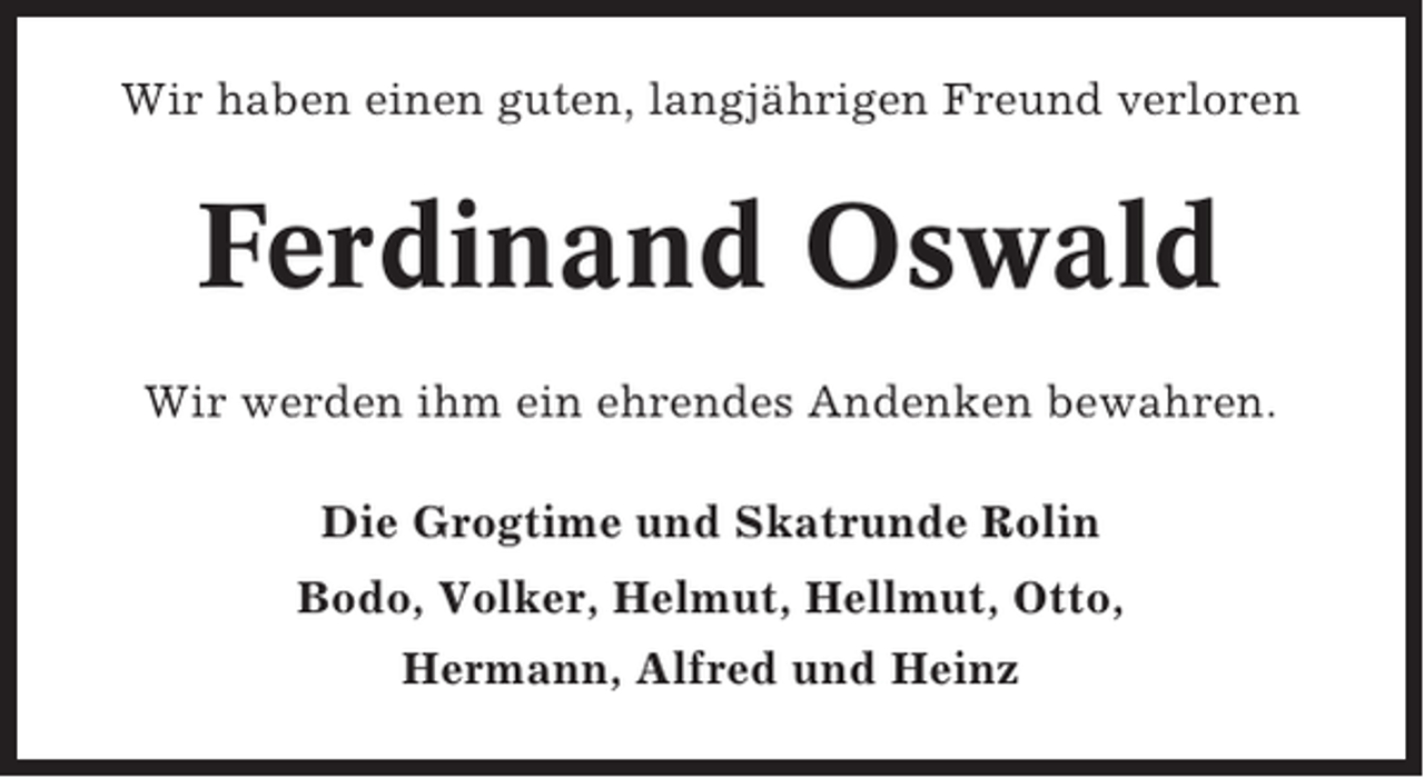<p>Wir haben einen guten, langjährigen Freund verloren</p><p>Ferdinand Oswald<br />Wir werden ihm ein ehrendes Andenken bewahren.<br />Die Grogtime und Skatrunde Rolin<br />Bodo, Volker, Helmut, Hellmut, Otto,<br />Hermann, Alfred und Heinz</p>