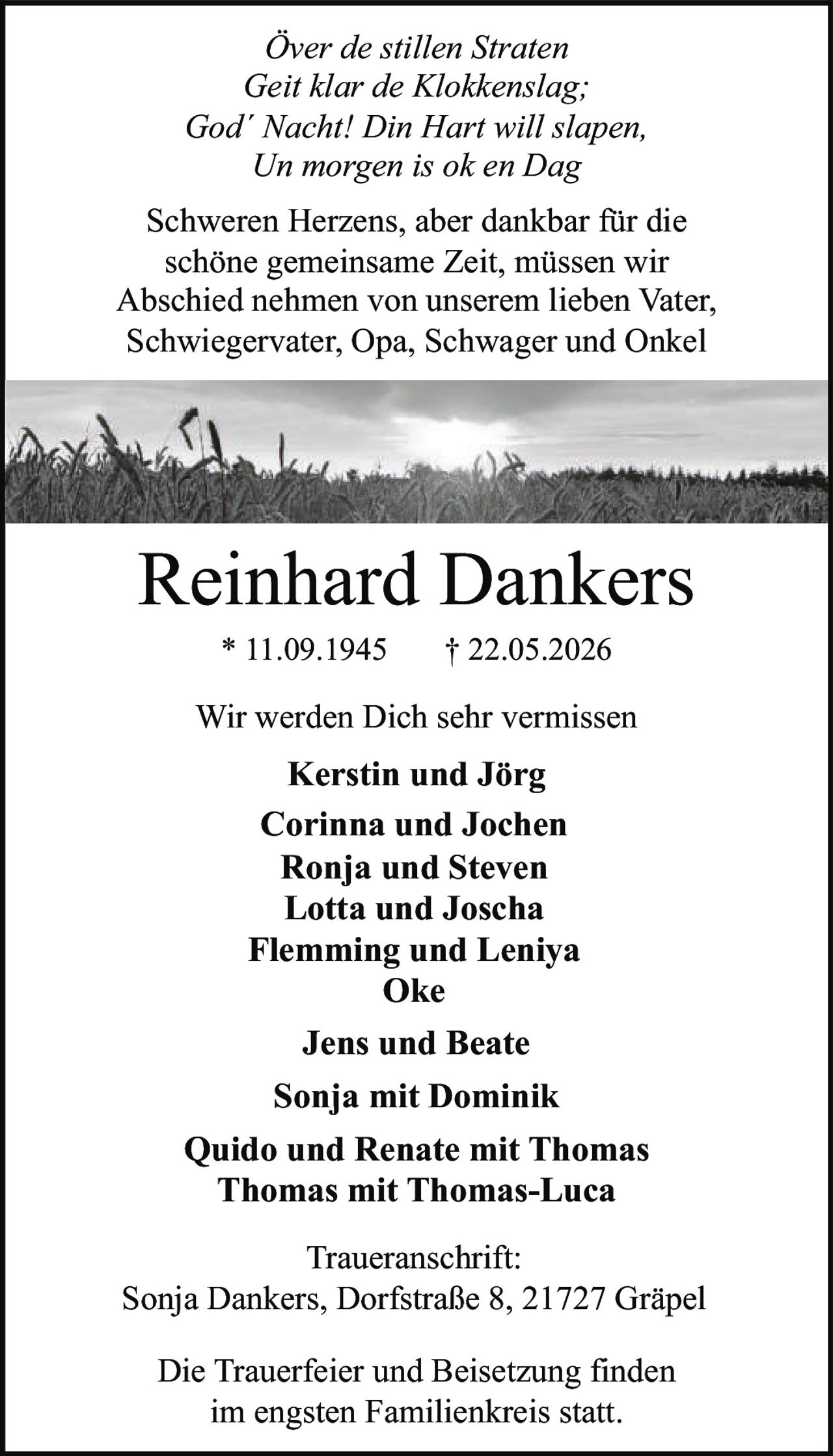 <p><i>Över de stillen Straten<br>Geit klar de Klokkenslag; God´ Nacht! Din Hart will slapen,<br>Un morgen is ok en Dag</i></p><p>Schweren Herzens, aber dankbar für die schöne gemeinsame Zeit, müssen wir Abschied nehmen von unserem lieben Vater, Schwiegervater, Opa, Schwager und Onkel</p><p><strong>Reinhard Dankers</strong><br>* 11.09.1945 † 22.05.2026</p><p>Wir werden Dich sehr vermissen</p><p><strong>Kerstin und Jörg</strong><br><strong>Corinna und Jochen</strong><br><strong>Ronja und Steven</strong><br><strong>Lotta und Joscha</strong><br><strong>Flemming und Leniya</strong><br><strong>Oke</strong><br><strong>Jens und Beate</strong><br><strong>Sonja mit Dominik</strong><br><strong>Quido und Renate mit Thomas</strong><br><strong>Thomas mit Thomas-Luca</strong></p><p><strong>Traueranschrift:</strong><br>Sonja Dankers, Dorfstraße 8, 21727 Gräpel</p><p>Die Trauerfeier und Beisetzung finden im engsten Familienkreis statt.</p>