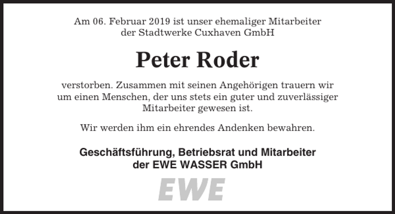<p>Am 06. Februar 2019 ist unser ehemaliger Mitarbeiter<br />der Stadtwerke Cuxhaven GmbH</p><p>Peter Roder<br />verstorben. Zusammen mit seinen Angehörigen trauern wir<br />um einen Menschen, der uns stets ein guter und zuverlässiger<br />Mitarbeiter gewesen ist.<br />Wir werden ihm ein ehrendes Andenken bewahren.</p><p>Geschäftsführung, Betriebsrat und Mitarbeiter<br />der EWE WASSER GmbH</p>