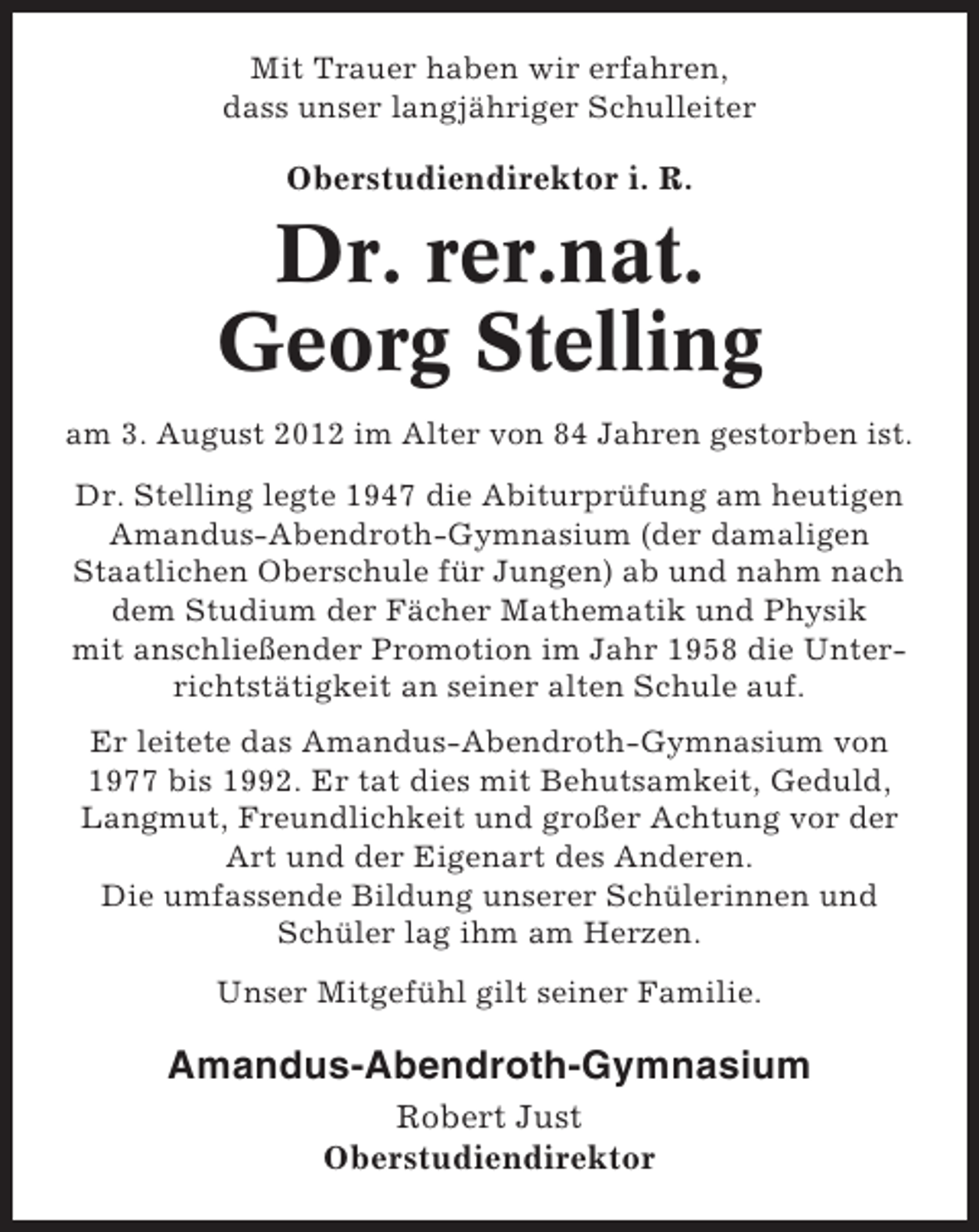 <p>Mit Trauer haben wir erfahren,<br />dass unser langjähriger Schulleiter</p><p>Oberstudiendirektor i. R.</p><p>Dr. rer.nat.<br />Georg Stelling<br />am 3. August 2012 im Alter von 84 Jahren gestorben ist.<br />Dr. Stelling legte 1947 die Abiturprüfung am heutigen<br />Amandus-Abendroth-Gymnasium (der damaligen<br />Staatlichen Oberschule für Jungen) ab und nahm nach<br />dem Studium der Fächer Mathematik und Physik<br />mit anschließender Promotion im Jahr 1958 die Unterrichtstätigkeit an seiner alten Schule auf.<br />Er leitete das Amandus-Abendroth-Gymnasium von<br />1977 bis 1992. Er tat dies mit Behutsamkeit, Geduld,<br />Langmut, Freundlichkeit und großer Achtung vor der<br />Art und der Eigenart des Anderen.<br />Die umfassende Bildung unserer Schülerinnen und<br />Schüler lag ihm am Herzen.<br />Unser Mitgefühl gilt seiner Familie.</p><p>Amandus-Abendroth-Gymnasium<br />Robert Just<br />Oberstudiendirektor</p>